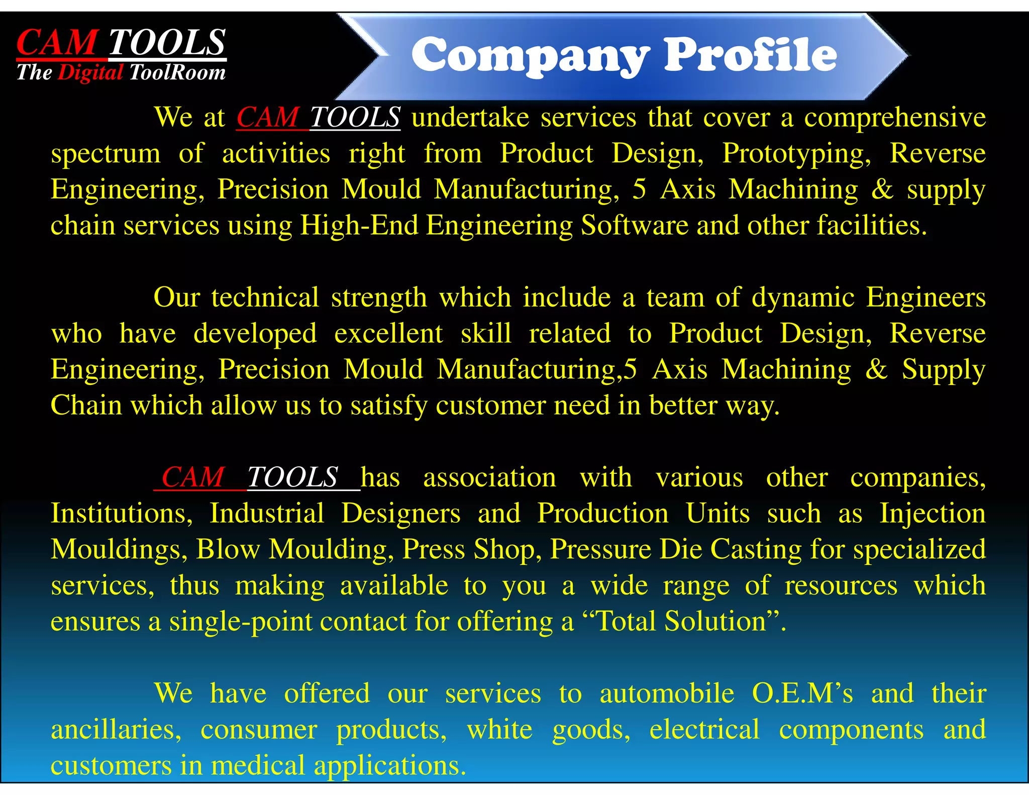 CAM TOOLS                      Company Profile
The Digital ToolRoom

            We at CAM TOOLS undertake services that cover a comprehensive
   spectrum of activities right from Product Design, Prototyping, Reverse
   Engineering, Precision Mould Manufacturing, 5 Axis Machining & supply
   chain services using High-End Engineering Software and other facilities.

          Our technical strength which include a team of dynamic Engineers
   who have developed excellent skill related to Product Design, Reverse
   Engineering, Precision Mould Manufacturing,5 Axis Machining & Supply
   Chain which allow us to satisfy customer need in better way.

             CAM TOOLS has association with various other companies,
   Institutions, Industrial Designers and Production Units such as Injection
   Mouldings, Blow Moulding, Press Shop, Pressure Die Casting for specialized
   services, thus making available to you a wide range of resources which
   ensures a single-point contact for offering a “Total Solution”.

            We have offered our services to automobile O.E.M’s and their
   ancillaries, consumer products, white goods, electrical components and
   customers in medical applications.
 