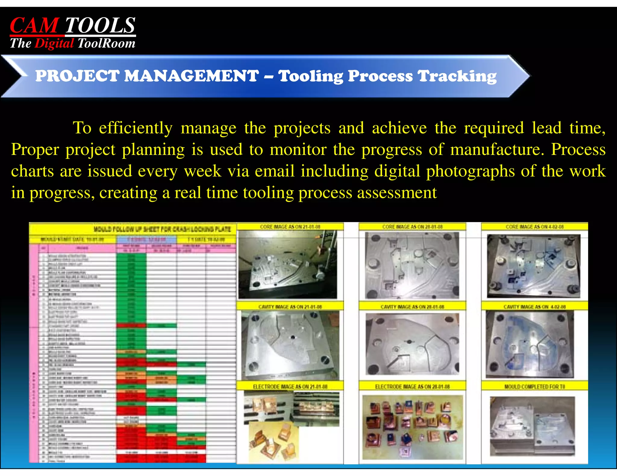 CAM TOOLS
The Digital ToolRoom

    PROJECT MANAGEMENT – Tooling Process Tracking


         To efficiently manage the projects and achieve the required lead time,
Proper project planning is used to monitor the progress of manufacture. Process
charts are issued every week via email including digital photographs of the work
in progress, creating a real time tooling process assessment
 