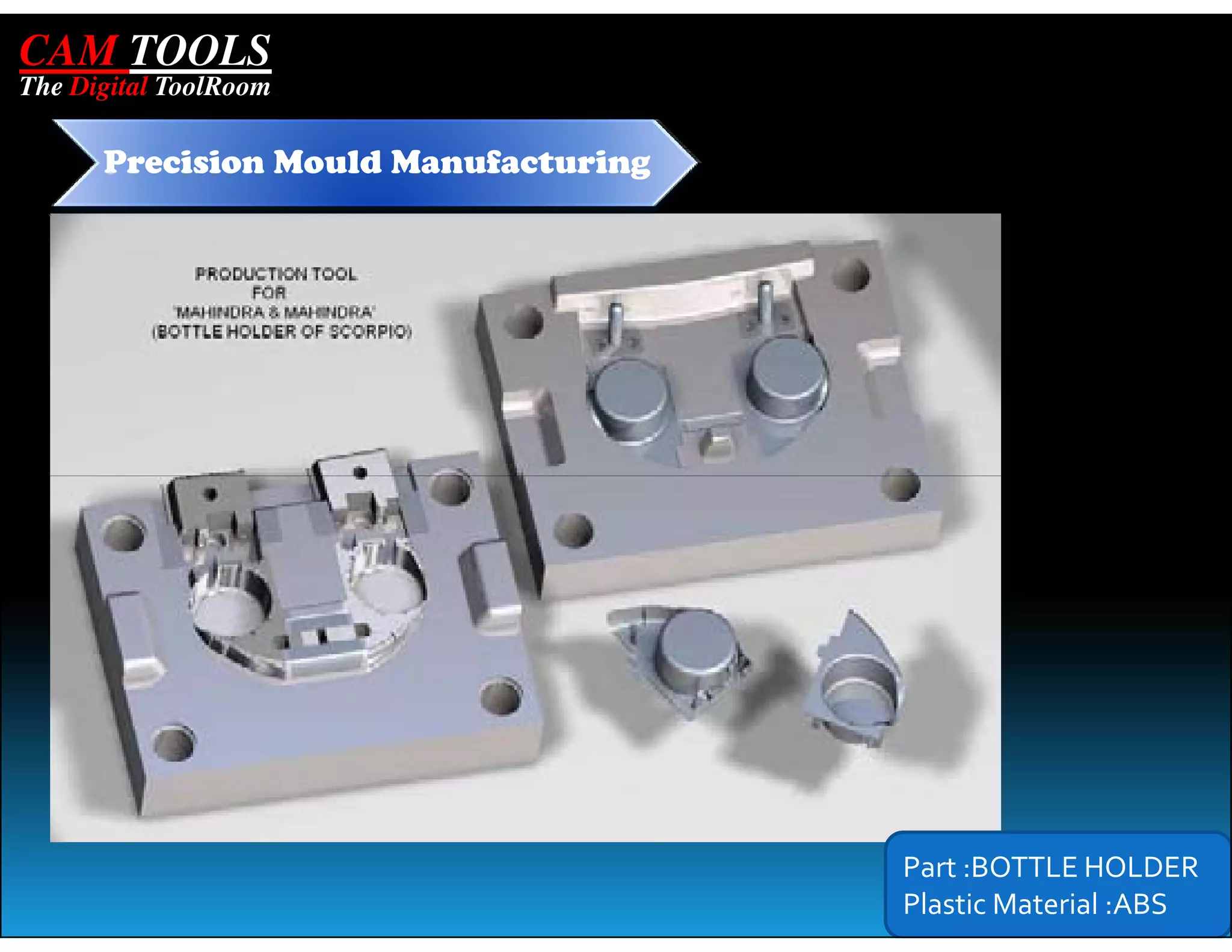 CAM TOOLS
The Digital ToolRoom

      Precision Mould Manufacturing




                                      Part :BOTTLE HOLDER
                                      Plastic Material :ABS
 