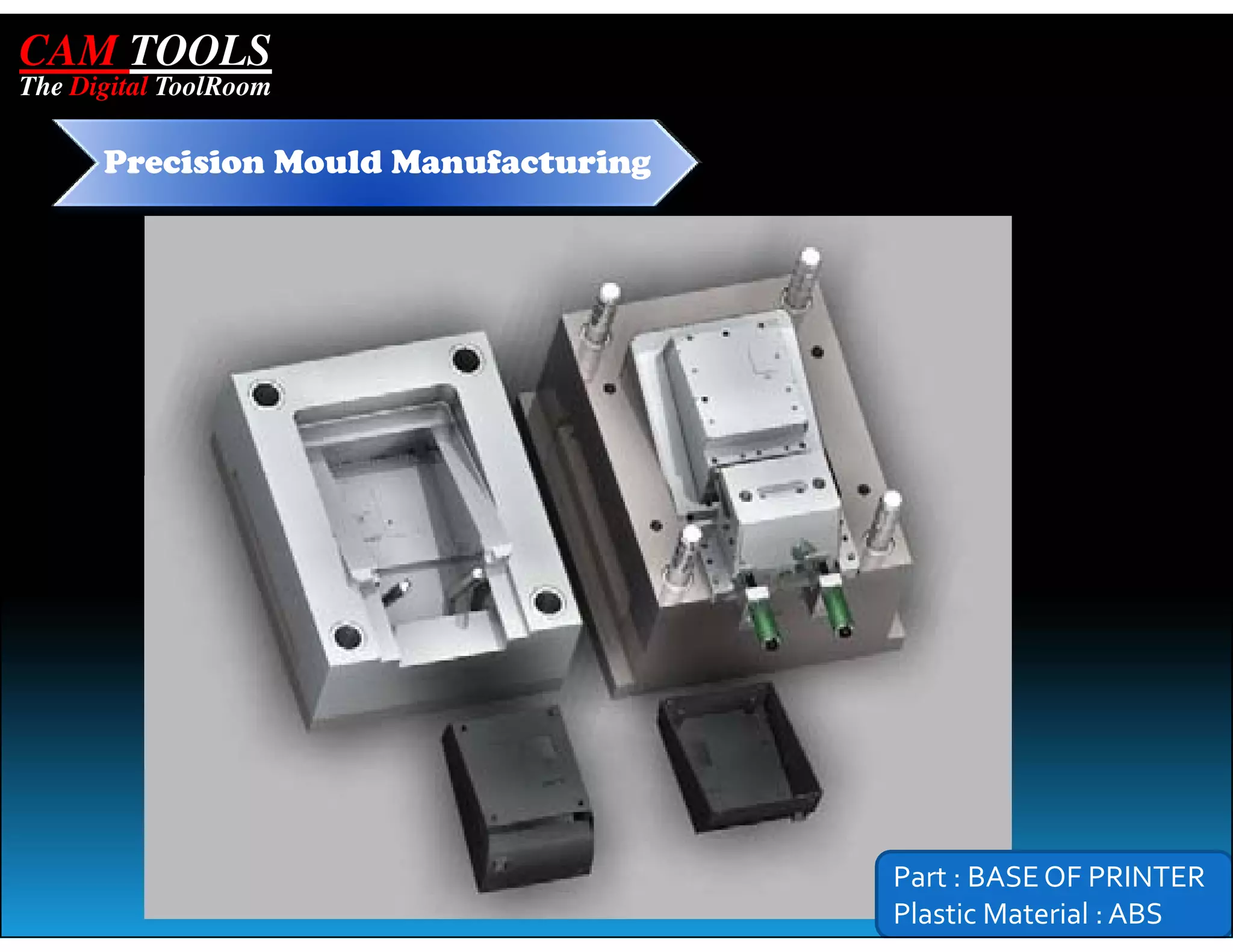 CAM TOOLS
The Digital ToolRoom

      Precision Mould Manufacturing




                                      Part : BASE OF PRINTER
                                      Plastic Material : ABS
 
