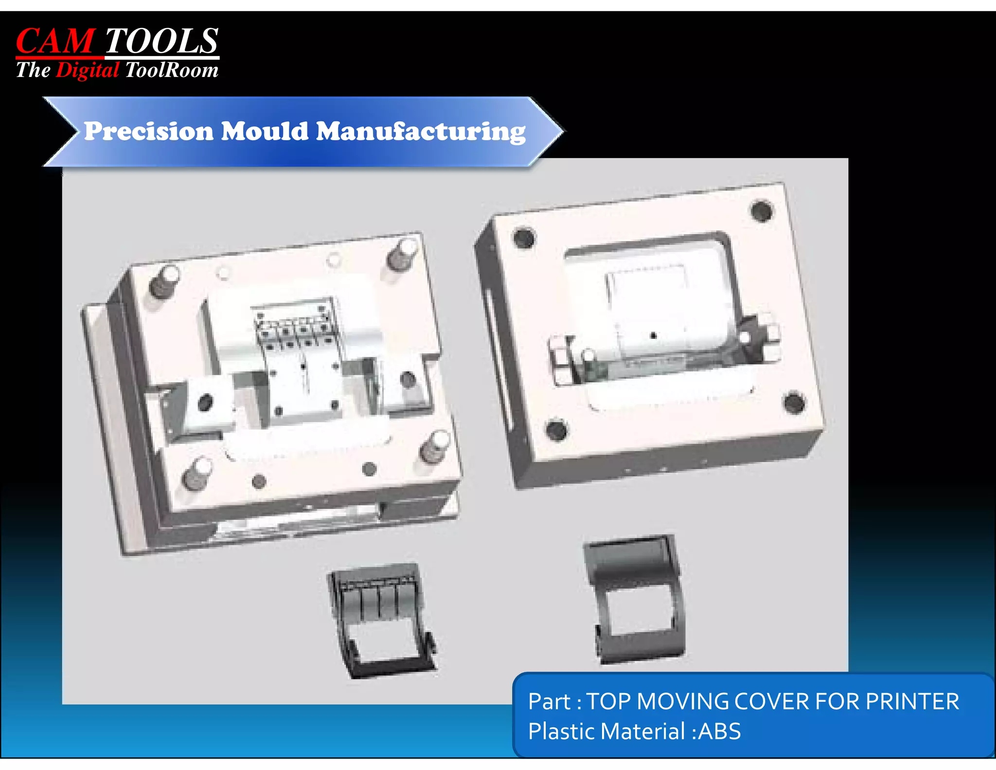 CAM TOOLS
The Digital ToolRoom

      Precision Mould Manufacturing




                                      Part : TOP MOVING COVER FOR PRINTER
                                      Plastic Material :ABS
 