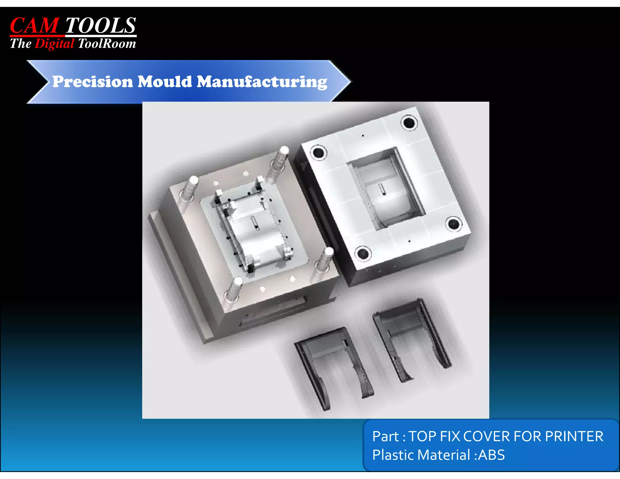 CAM TOOLS
The Digital ToolRoom

      Precision Mould Manufacturing




                                      Part : TOP FIX COVER FOR PRINTER
                                      Plastic Material :ABS
 