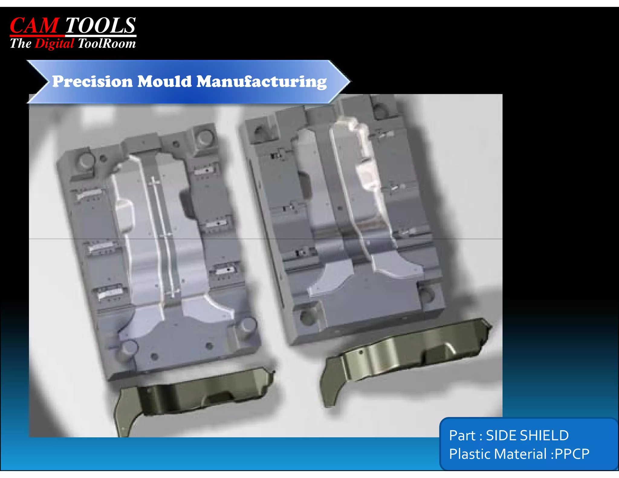 CAM TOOLS
The Digital ToolRoom

      Precision Mould Manufacturing




                                      Part : SIDE SHIELD
                                      Plastic Material :PPCP
 