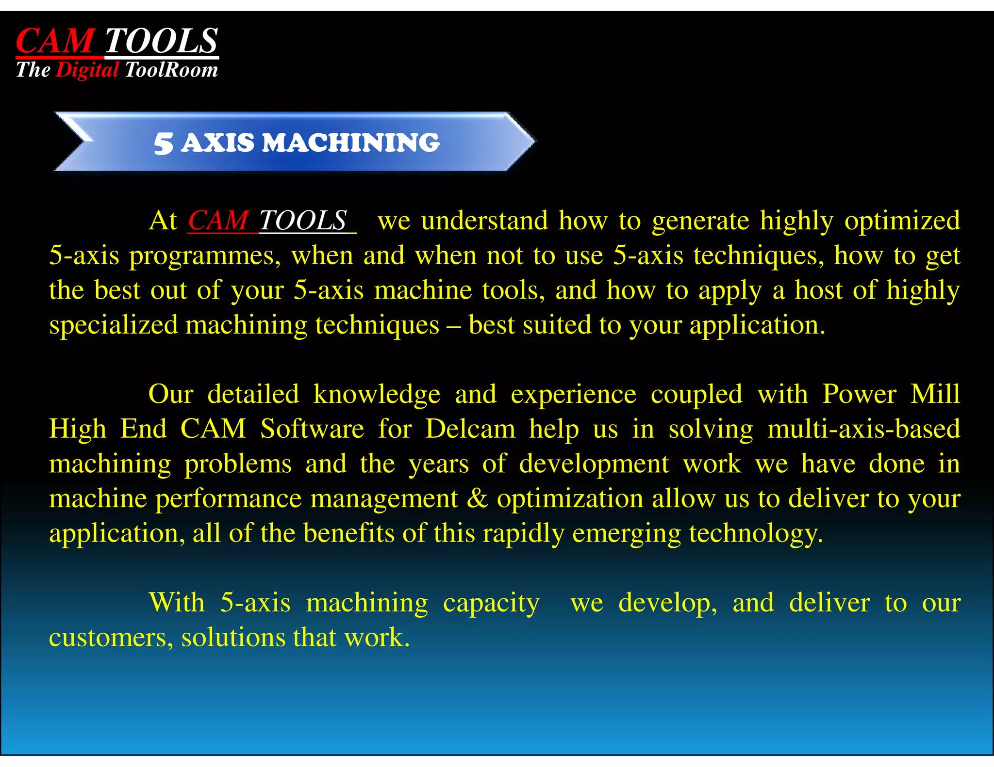 CAM TOOLS
The Digital ToolRoom


             5 AXIS MACHINING

            At CAM TOOLS we understand how to generate highly optimized
   5-axis programmes, when and when not to use 5-axis techniques, how to get
   the best out of your 5-axis machine tools, and how to apply a host of highly
   specialized machining techniques – best suited to your application.

            Our detailed knowledge and experience coupled with Power Mill
   High End CAM Software for Delcam help us in solving multi-axis-based
   machining problems and the years of development work we have done in
   machine performance management & optimization allow us to deliver to your
   application, all of the benefits of this rapidly emerging technology.

          With 5-axis machining capacity      we develop, and deliver to our
   customers, solutions that work.
 