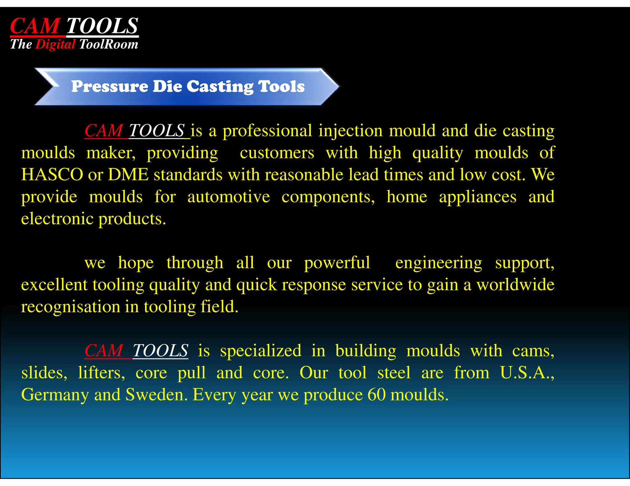 CAM TOOLS
The Digital ToolRoom


         Pressure Die Casting Tools

          CAM TOOLS is a professional injection mould and die casting
 moulds maker, providing customers with high quality moulds of
 HASCO or DME standards with reasonable lead times and low cost. We
 provide moulds for automotive components, home appliances and
 electronic products.

         we hope through all our powerful engineering support,
 excellent tooling quality and quick response service to gain a worldwide
 recognisation in tooling field.

          CAM TOOLS is specialized in building moulds with cams,
 slides, lifters, core pull and core. Our tool steel are from U.S.A.,
 Germany and Sweden. Every year we produce 60 moulds.
 
