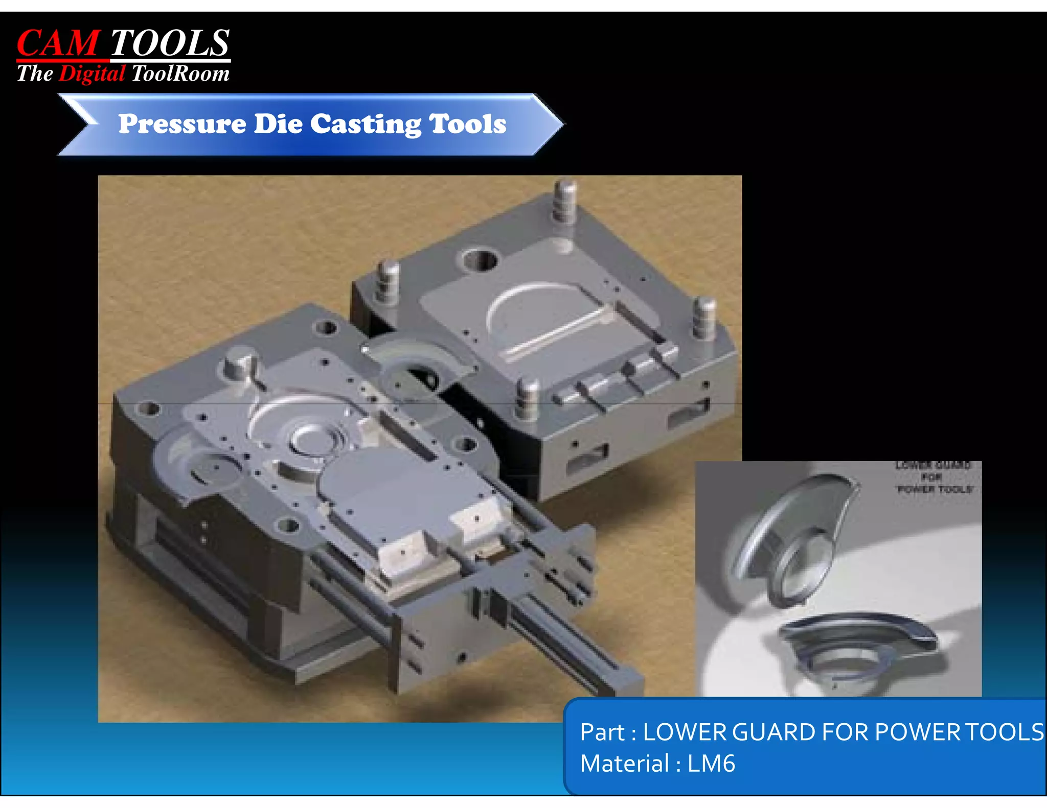 CAM TOOLS
The Digital ToolRoom

         Pressure Die Casting Tools




                                      Part : LOWER GUARD FOR POWER TOOLS
                                      Material : LM6
 
