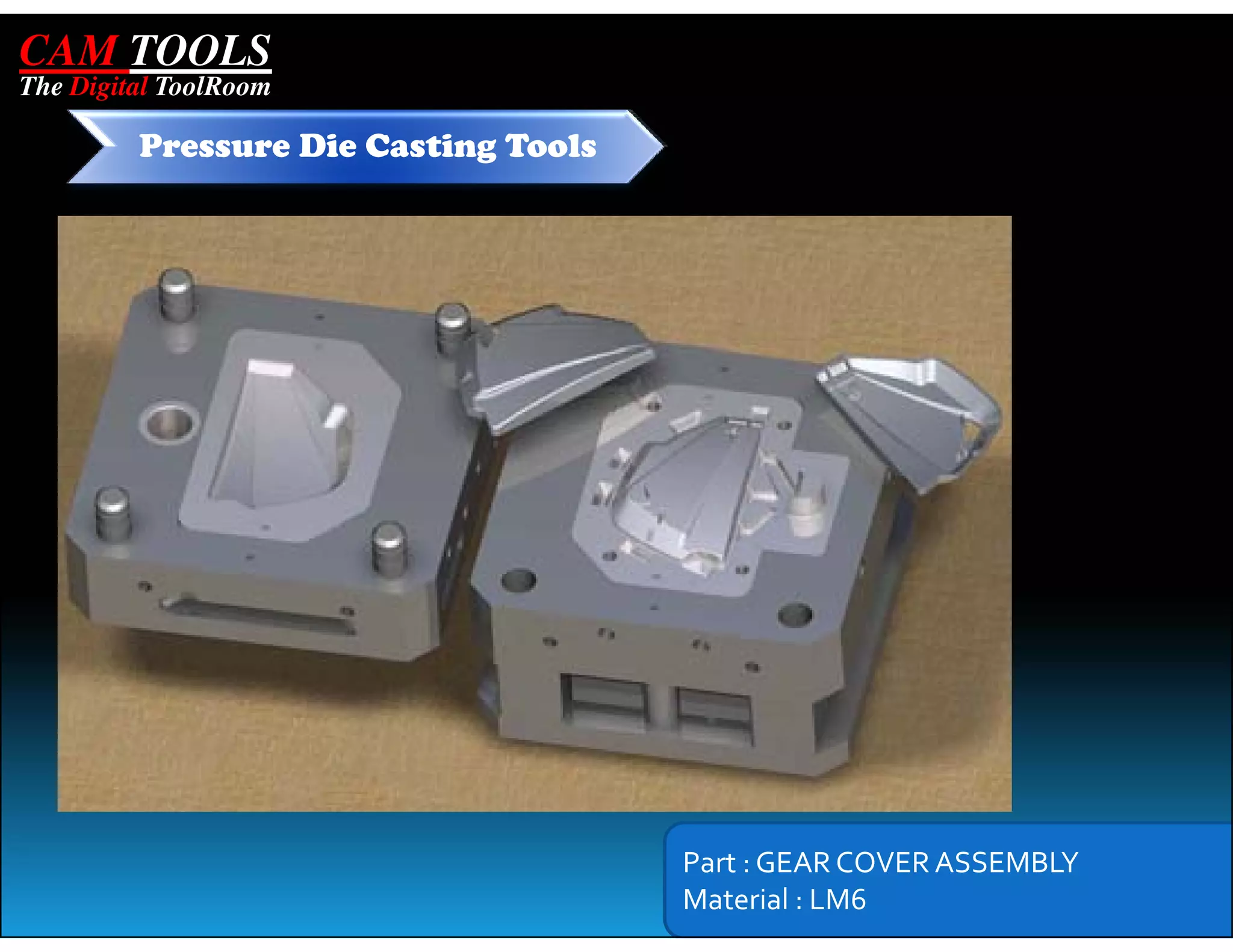 CAM TOOLS
The Digital ToolRoom

         Pressure Die Casting Tools




                                      Part : GEAR COVER ASSEMBLY
                                      Material : LM6
 