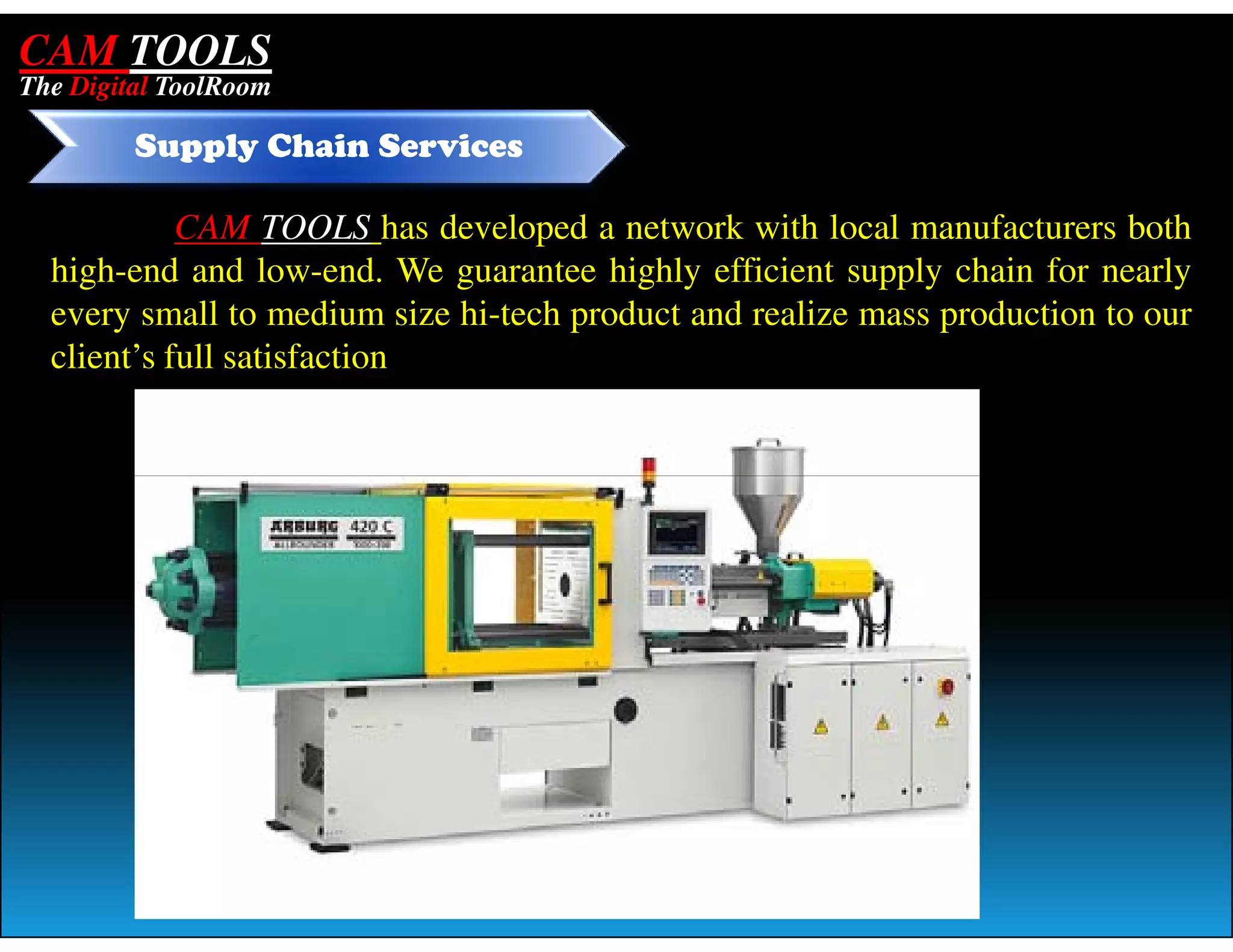 CAM TOOLS
The Digital ToolRoom

         Supply Chain Services

            CAM TOOLS has developed a network with local manufacturers both
  high-end and low-end. We guarantee highly efficient supply chain for nearly
  every small to medium size hi-tech product and realize mass production to our
  client’s full satisfaction
 