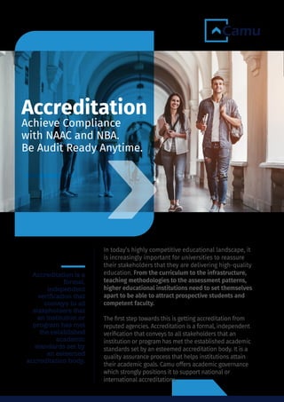 In today’s highly competitive educational landscape, it
is increasingly important for universities to reassure
their stakeholders that they are delivering high-quality
education. From the curriculum to the infrastructure,
teaching methodologies to the assessment patterns,
higher educational institutions need to set themselves
apart to be able to attract prospective students and
competent faculty.
The ﬁrst step towards this is getting accreditation from
reputed agencies. Accreditation is a formal, independent
veriﬁcation that conveys to all stakeholders that an
institution or program has met the established academic
standards set by an esteemed accreditation body. It is a
quality assurance process that helps institutions attain
their academic goals. Camu offers academic governance
which strongly positions it to support national or
international accreditations.
Accreditation is a
formal,
independent
verification that
conveys to all
stakeholders that
an institution or
program has met
the established
academic
standards set by
an esteemed
accreditation body.
Accreditation
Achieve Compliance
with NAAC and NBA.
Be Audit Ready Anytime.
 