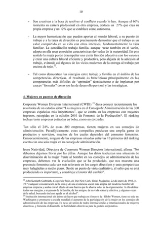 10
- Son creativas a la hora de resolver el conflicto cuando lo hay. Aunque el 60%
reorienta su carrera profesional en otra empresa, destaca un 27% que crea su
propia empresa y un 12% que se establece como autónoma.
- La mayor humanización que pueden aportar al mundo laboral, a su puesto de
trabajo y a la tarea de dirección es precisamente demostrar que el trabajo es un
valor compartido en su vida con otros intereses, fundamentalmente la vida
familiar. La conciliación trabajo-familia, aunque recae también en el varón,
adopta en ella unas especiales características derivadas de la maternidad. En este
sentido la mujer puede desempeñar una cierta función educativa con los varones
y crear una cultura laboral eficiente y productiva, pero alejada de la adicción al
trabajo, evitando así algunos de los vicios modernos de la entrega al trabajo por
encima de todo.22
.
- Tal como demuestran las sinergias entre trabajo y familia en el ámbito de las
competencias directivas, el resultado es beneficioso principalmente en las
competencias más difíciles de “aprender” técnicamente o de implantar por
cauces “formales” como son las de desarrollo personal y las intratégicas.
4. Mujeres en puestos de dirección
Corporate Women Directors International (CWDI) 23
dio a conocer recientemente los
resultados de un estudio sobre “Las mujeres en el Consejo de Administración de las 300
empresas españolas más importantes”, que se centra en las empresas con mayores
ingresos, recogidas en la edición 2001 de Fomento de la Producción*. El ránking
incluye tanto empresas cotizadas en bolsa, como no cotizadas.
Tan sólo el 24% de estas 300 empresas, tienen mujeres en sus consejos de
administración. Paradójicamente, estas compañías producen una amplia gama de
productos y servicios, muchos de los cuales dependen del consumo femenino.
Consecuentemente, ninguna de las empresas situadas entre las 10 primeras del ránking
cuenta con una sola mujer en su consejo de administración.
Irene Natividad, Directora de Corporate Women Directors International, afirma "No
debemos dejarnos llevar por las cifras. Aunque los datos traduzcan una situación de
discriminación de la mujer frente al hombre en los consejos de administración de las
empresas, debemos ver la evolución que se ha producido, que nos muestra una
presencia femenina cada vez más relevante en los cargos directivos y unas perspectivas
muy halagüeñas a medio plazo. Desde un punto de vista cualitativo, el salto que se está
produciendo es importante, y constituye el motor del cambio".
22
John Kenneth Galbraith, Corporate Man, en The New Cork Times Magazine, 22 de enero de 1984, p.
39.”Cualquier consideración de la vida y de una existencia social más amplia del moderno hombre de
empresa empieza y acaba con el efecto de una fuerza que lo abarca todo: es la organización. A ella dedica
todas sus energías, a expensas de la familia, de los amigos, de su vida sexual y afectiva, y algunas veces
de la salud, buscando incluso ayuda en el alcohol”.
23
Institución internacional sin ánimo de lucro que trabaja en el marco de Globe Women, tiene su sede en
Washington y promueve a escala mundial el aumento de la participación de la mujer en los consejos de
administración de las empresas. Es nexo de unión de redes internacionales e internacionales de mujeres
directivas, y fomenta el desarrollo de habilidades directivas para la gestión corporativa.
 