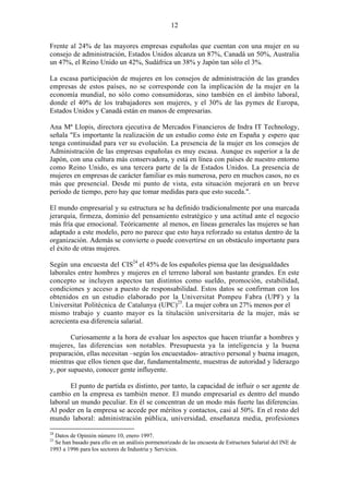 12
Frente al 24% de las mayores empresas españolas que cuentan con una mujer en su
consejo de administración, Estados Unidos alcanza un 87%, Canadá un 50%, Australia
un 47%, el Reino Unido un 42%, Sudáfrica un 38% y Japón tan sólo el 3%.
La escasa participación de mujeres en los consejos de administración de las grandes
empresas de estos países, no se corresponde con la implicación de la mujer en la
economía mundial, no sólo como consumidoras, sino también en el ámbito laboral,
donde el 40% de los trabajadores son mujeres, y el 30% de las pymes de Europa,
Estados Unidos y Canadá están en manos de empresarias.
Ana Mª Llopis, directora ejecutiva de Mercados Financieros de Indra IT Technology,
señala "Es importante la realización de un estudio como éste en España y espero que
tenga continuidad para ver su evolución. La presencia de la mujer en los consejos de
Administración de las empresas españolas es muy escasa. Aunque es superior a la de
Japón, con una cultura más conservadora, y está en línea con países de nuestro entorno
como Reino Unido, es una tercera parte de la de Estados Unidos. La presencia de
mujeres en empresas de carácter familiar es más numerosa, pero en muchos casos, no es
más que presencial. Desde mi punto de vista, esta situación mejorará en un breve
periodo de tiempo, pero hay que tomar medidas para que esto suceda.".
El mundo empresarial y su estructura se ha definido tradicionalmente por una marcada
jerarquía, firmeza, dominio del pensamiento estratégico y una actitud ante el negocio
más fría que emocional. Teóricamente al menos, en líneas generales las mujeres se han
adaptado a este modelo, pero no parece que esto haya reforzado su estatus dentro de la
organización. Además se convierte o puede convertirse en un obstáculo importante para
el éxito de otras mujeres.
Según una encuesta del CIS24
el 45% de los españoles piensa que las desigualdades
laborales entre hombres y mujeres en el terreno laboral son bastante grandes. En este
concepto se incluyen aspectos tan distintos como sueldo, promoción, estabilidad,
condiciones y acceso a puesto de responsabilidad. Estos datos se confirman con los
obtenidos en un estudio elaborado por la Universitat Pompeu Fabra (UPF) y la
Universitat Politécnica de Catalunya (UPC)25
. La mujer cobra un 27% menos por el
mismo trabajo y cuanto mayor es la titulación universitaria de la mujer, más se
acrecienta esa diferencia salarial.
Curiosamente a la hora de evaluar los aspectos que hacen triunfar a hombres y
mujeres, las diferencias son notables. Presupuesta ya la inteligencia y la buena
preparación, ellas necesitan –según los encuestados- atractivo personal y buena imagen,
mientras que ellos tienen que dar, fundamentalmente, muestras de autoridad y liderazgo
y, por supuesto, conocer gente influyente.
El punto de partida es distinto, por tanto, la capacidad de influir o ser agente de
cambio en la empresa es también menor. El mundo empresarial es dentro del mundo
laboral un mundo peculiar. En él se concentran de un modo más fuerte las diferencias.
Al poder en la empresa se accede por méritos y contactos, casi al 50%. En el resto del
mundo laboral: administración pública, universidad, enseñanza media, profesiones
24
Datos de Opinión número 10, enero 1997.
25
Se han basado para ello en un análisis pormenorizado de las encuesta de Estructura Salarial del INE de
1993 a 1996 para los sectores de Industria y Servicios.
 