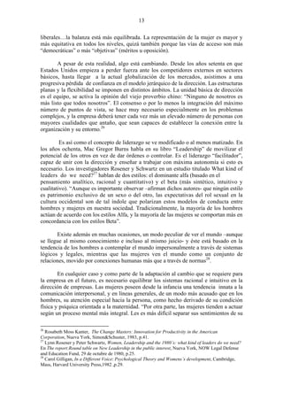 13
liberales…la balanza está más equilibrada. La representación de la mujer es mayor y
más equitativa en todos los niveles, quizá también porque las vías de acceso son más
“democráticas” o más “objetivas” (méritos u oposición).
A pesar de esta realidad, algo está cambiando. Desde los años setenta en que
Estados Unidos empieza a perder fuerza ante los competidores externos en sectores
básicos, hasta llegar a la actual globalización de los mercados, asistimos a una
progresiva pérdida de confianza en el modelo jerárquico de la dirección. Las estructuras
planas y la flexibilidad se imponen en distintos ámbitos. La unidad básica de dirección
es el equipo, se activa la opinión del viejo proverbio chino: “Ninguno de nosotros es
más listo que todos nosotros”. El consenso o por lo menos la integración del máximo
número de puntos de vista, se hace muy necesario especialmente en los problemas
complejos, y la empresa deberá tener cada vez más un elevado número de personas con
mayores cualidades que antaño, que sean capaces de establecer la conexión entre la
organización y su entorno.26
Es así como el concepto de liderazgo se ve modificado o al menos matizado. En
los años ochenta, Mac Gregor Burns habla en su libro “Leadership” de movilizar el
potencial de los otros en vez de dar órdenes o controlar. Es el liderazgo “facilitador”,
capaz de unir con la dirección y enseñar a trabajar con máxima autonomía si esto es
necesario. Los investigadores Rosener y Schwartz en un estudio titulado What kind of
leaders do we need?27
hablan de dos estilos: el dominante alfa (basado en el
pensamiento analítico, racional y cuantitativo) y el beta (más sintético, intuitivo y
cualitativo). “Aunque es importante observar –afirman dichos autores- que ningún estilo
es patrimonio exclusivo de un sexo o del otro, las expectativas del rol sexual en la
cultura occidental son de tal índole que polarizan estos modelos de conducta entre
hombres y mujeres en nuestra sociedad. Tradicionalmente, la mayoría de los hombres
actúan de acuerdo con los estilos Alfa, y la mayoría de las mujeres se comportan más en
concordancia con los estilos Beta”.
Existe además en muchas ocasiones, un modo peculiar de ver el mundo –aunque
se llegue al mismo conocimiento e incluso al mismo juicio- y éste está basado en la
tendencia de los hombres a contemplar el mundo impersonalmente a través de sistemas
lógicos y legales, mientras que las mujeres ven el mundo como un conjunto de
relaciones, movido por conexiones humanas más que a través de normas28
.
En cualquier caso y como parte de la adaptación al cambio que se requiere para
la empresa en el futuro, es necesario equilibrar los sistemas racional e intuitivo en la
dirección de empresas. Las mujeres poseen desde la infancia una tendencia innata a la
comunicación interpersonal, y en líneas generales, de un modo más acusado que en los
hombres, su atención especial hacia la persona, como hecho derivado de su condición
física y psíquica orientada a la maternidad. “Por otra parte, las mujeres tienden a actuar
según un proceso mental más integral. Les es más difícil separar sus sentimientos de su
26
Rosabeth Moss Kanter, The Change Masters: Innovation for Productivity in the American
Corporation, Nueva York, Simon&Schuster, 1983, p.41.
27
Lynn Rosener y Peter Schwartz, Women, Leadership and the 1980´s: what kind of leaders do we need?
En The report:Round table on New Leadership in the public interest, Nueva York, NOW Legal Defense
and Education Fund, 29 de octubre de 1980, p.25.
28
Carol Gilligan, In a Different Voice: Psychological Theory and Womens´s development, Cambridge,
Mass, Harvard University Press,1982 ,p.29.
 