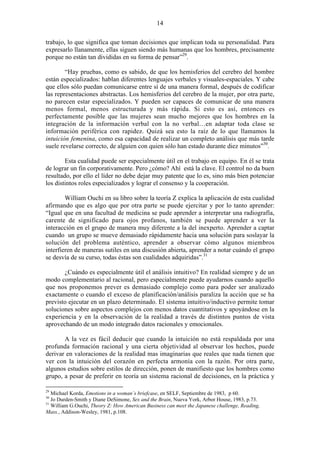 14
trabajo, lo que significa que toman decisiones que implican toda su personalidad. Para
expresarlo llanamente, ellas siguen siendo más humanas que los hombres, precisamente
porque no están tan divididas en su forma de pensar”29
.
“Hay pruebas, como es sabido, de que los hemisferios del cerebro del hombre
están especializados: hablan diferentes lenguajes verbales y visuales-espaciales. Y cabe
que ellos sólo puedan comunicarse entre sí de una manera formal, después de codificar
las representaciones abstractas. Los hemisferios del cerebro de la mujer, por otra parte,
no parecen estar especializados. Y pueden ser capaces de comunicar de una manera
menos formal, menos estructurada y más rápida. Si esto es así, entonces es
perfectamente posible que las mujeres sean mucho mejores que los hombres en la
integración de la información verbal con la no verbal…en adaptar toda clase se
información periférica con rapidez. Quizá sea esto la raíz de lo que llamamos la
intuición femenina, como esa capacidad de realizar un completo análisis que más tarde
suele revelarse correcto, de alguien con quien sólo han estado durante diez minutos”30
.
Esta cualidad puede ser especialmente útil en el trabajo en equipo. En él se trata
de lograr un fin corporativamente. Pero ¿cómo? Ahí está la clave. El control no da buen
resultado, por ello el líder no debe dejar muy patente que lo es, sino más bien potenciar
los distintos roles especializados y lograr el consenso y la cooperación.
William Ouchi en su libro sobre la teoría Z explica la aplicación de esta cualidad
afirmando que es algo que por otra parte se puede ejercitar y por lo tanto aprender:
“Igual que en una facultad de medicina se pude aprender a interpretar una radiografía,
carente de significado para ojos profanos, también se puede aprender a ver la
interacción en el grupo de manera muy diferente a la del inexperto. Aprender a captar
cuando un grupo se mueve demasiado rápidamente hacia una solución para soslayar la
solución del problema auténtico, aprender a observar cómo algunos miembros
interfieren de maneras sutiles en una discusión abierta, aprender a notar cuándo el grupo
se desvía de su curso, todas éstas son cualidades adquiridas”.31
¿Cuándo es especialmente útil el análisis intuitivo? En realidad siempre y de un
modo complementario al racional, pero especialmente puede ayudarnos cuando aquello
que nos proponemos prever es demasiado complejo como para poder ser analizado
exactamente o cuando el exceso de planificación/análisis paraliza la acción que se ha
previsto ejecutar en un plazo determinado. El sistema intuitivo/inductivo permite tomar
soluciones sobre aspectos complejos con menos datos cuantitativos y apoyándose en la
experiencia y en la observación de la realidad a través de distintos puntos de vista
aprovechando de un modo integrado datos racionales y emocionales.
A la vez es fácil deducir que cuando la intuición no está respaldada por una
profunda formación racional y una cierta objetividad al observar los hechos, puede
derivar en valoraciones de la realidad mas imaginarias que reales que nada tienen que
ver con la intuición del corazón en perfecta armonía con la razón. Por otra parte,
algunos estudios sobre estilos de dirección, ponen de manifiesto que los hombres como
grupo, a pesar de preferir en teoría un sistema racional de decisiones, en la práctica y
29
Michael Korda, Emotions in a woman´s briefcase, en SELF, Septiembre de 1983, p 60.
30
Jo Durden-Smith y Diane DeSimone, Sex and the Brain, Nueva York, Arbor House, 1983, p.73.
31
William G.Ouchi, Theory Z: How American Business can meet the Japanese challenge, Reading,
Mass., Addison-Wesley, 1981, p.108.
 