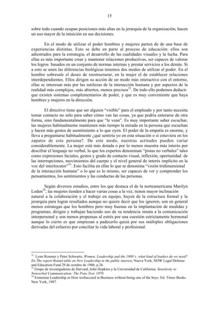 15
sobre todo cuando ocupan posiciones más altas en la jerarquía de la organización, hacen
un uso mayor de la intuición en sus decisiones.
En el modo de utilizar el poder hombres y mujeres parten de de una base de
experiencias distintas. Esto se debe en parte al proceso de educación: ellos son
adiestrados para la estrategia, el desarrollo de las cualidades visuales y la lucha. Para
ellas es más importante crear y mantener relaciones productivas, ser capaces de valorar
los logros basados en un conjunto de normas internas y prestar servicios a los demás. Si
a esto se unen las diferencias biológicas tenemos dos modos de utilizar el poder. En el
hombre sobresale el deseo de reestructurar, en la mujer el de establecer relaciones
interdependientes. Ellos dirigen su acción de un modo más interactivo con el entorno,
ellas se interesan más por las sutilezas de la interacción humana y por aspectos de la
realidad más complejos, más abiertos, menos precisos32
. De todo ello podemos deducir
que existen sistemas complementarios de poder, y que es muy conveniente que haya
hombres y mujeres en la dirección.
El directivo tiene que ser alguien “visible” para el empleado y por tanto necesita
tomar contacto no sólo para saber cómo van las cosas, ya que podría enterarse de otra
forma, sino fundamentalmente para que “le vean”. Es muy importante saber escuchar,
las mujeres habitualmente mantienen más tiempo la mirada en la persona que escuchan
y hacen más gestos de asentimiento a lo que oyen. El poder de la empatía es enorme, y
lleva a preguntarse habitualmente ¿qué sentiría yo en esta situación o si estuviera en los
zapatos de esta persona?. De este modo, nuestras actitudes pueden variar
considerablemente. La mujer está más dotada o por lo menos muestra más interés por
descifrar el lenguaje no verbal, lo que los expertos denominan “pistas no verbales” tales
como expresiones faciales, gestos y grado de contacto visual, inflexión, oportunidad de
las interrupciones, movimientos del cuerpo y el nivel general de interés implícito en la
voz del interlocutor”33
. Esto facilita en ellas lo que se denomina “visión tridimensional
de la interacción humana” o lo que es lo mismo, ser capaces de ver y comprender los
pensamientos, los sentimientos y las conductas de las personas.
Según diversos estudios, entre los que destaca el de la norteamericana Marilyn
Loden34
, las mujeres tienden a hacer varias cosas a la vez, tienen mayor inclinación
natural a la colaboración y el trabajo en equipo, huyen de la estructura formal y la
jerarquía para lograr resultados aunque no quiere decir que los ignoren; son en general
menos estrategas que los hombres pero muy buenas en la implantación de medidas y
programas; dirigen y trabajan haciendo uso de su tendencia innata a la comunicación
interpersonal y son menos propensas al estrés por una cuestión estrictamente hormonal
aunque lo cierto es que empiezan a padecerlo quizá por sus múltiples obligaciones
derivadas del esfuerzo por conciliar la vida laboral y profesional.
32
Lynn Rosener y Peter Schwartz, Women, Leadership and the 1980´s :what kind of leaders do we need?
En The report:Round table on New Leadership in the public interest, Nueva York, NOW Legal Defense
and Education Fund 29 de octubre de 1980, p.26.
33
Grupo de investigadores de Harvard, John Hopkins y la Universidad de California. Sensitivity to
Nonverbal Communication: The Pons Test. 1979
34
Femenine Leadership or How tosSucceed in Business without being one of the boys. Ed. Times Books.
New York, 1987.
 