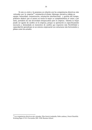 16
Si esto es cierto y lo ponemos en relación con las competencias directivas más
valoradas por la empresa35
: orientación al cliente, liderazgo, iniciativa, trabajo en
equipo, honestidad, comunicación, orientación interfuncional, y gestión del tiempo,
podemos deducir que al menos en teoría la mujer es complementaria al varón y por
tanto, portadora de una diversidad enriquecedora para la empresa. Además la mujer
puede ser agente de cambio en la empresa, porque su aportación es específicamente
necesaria y demandada en momentos de cambio que requieren más flexibilidad y
capacidad de aprendizaje en un entorno empresarial con estructuras más horizontales y
planas como las actuales.
35
Las competencias directivas más valoradas. Pilas García Lombardía, Pablo cardona y Nuria Chinchilla.
Working Paper nº 01/4. Noviembre 2001. IESE Business School.
 