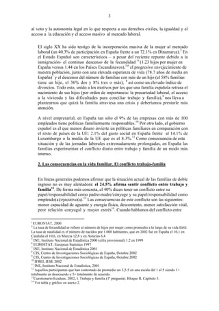 3
al voto y la autonomía legal en lo que respecta a sus derechos civiles, la igualdad y el
acceso a la educación y el acceso masivo al mercado laboral.
El siglo XX ha sido testigo de la incorporación masiva de la mujer al mercado
laboral (un 40.3% de participación en España frente a un 72.1% en Dinamarca).3
En
el Estado Español son característicos – a pesar del reciente repunte debido a la
inmigración- el continuo descenso de la fecundidad 4
(1.23 hijos por mujer en
España versus 1.44 en los Países Escandinavos),5,6
el progresivo envejecimiento de
nuestra población, junto con una elevada esperanza de vida (78.7 años de media en
España)7
y el descenso del número de familias con más de un hijo (el 58% familias
tiene un hijo, el 36% dos y 8% tres o más), 8
así como un elevado índice de
divorcios. Todo esto, unido a los motivos por los que una familia española retrasa el
nacimiento de sus hijos (por orden de importancia: la precariedad laboral, el acceso
a la vivienda y las dificultades para conciliar trabajo y familia),9
nos lleva a
plantearnos que quizá la familia atraviesa una crisis y deberíamos prestarle más
atención.
A nivel empresarial, en España tan sólo el 9% de las empresas con más de 100
empleados tiene políticas familiarmente responsables.10
Por otro lado, el gobierno
español es el que menos dinero invierte en políticas familiares en comparación con
el resto de países de la UE: 2.1% del gasto social en España frente al 14.1% de
Luxemburgo o la media de la UE que es el 8.3%.11
Como consecuencia de esta
situación y de las jornadas laborales extremadamente prolongadas, en España las
familias experimentan el conflicto diario entre trabajo y familia de un modo más
intenso.
2. Las consecuencias en la vida familiar. El conflicto trabajo-familia
En líneas generales podemos afirmar que la situación actual de las familias de doble
ingreso no es muy alentadora: el 24.5% afirma sentir conflicto entre trabajo y
familia12
. De forma más concreta, el 40% dicen tener un conflicto entre su
papel/responsabilidad como padre-madre/cónyuge y su papel/responsabilidad como
empleado(a)/ejecutivo(a).13
Las consecuencias de este conflicto son las siguientes:
menor capacidad de aguante y energía física, descontento, menor satisfacción vital,
peor relación conyugal y mayor estrés14
. Cuando hablamos del conflicto entre
3
EUROSTAT, 2000
4
La tasa de fecundidad se refiere al número de hijos por mujer como promedio a lo largo de su vida fértil.
La tasa de natalidad es el número de nacidos por 1.000 habitantes, que en 2002 fue en España el 10,1 en
Cataluña el 10,6, en Murcia 12,8 y en Asturias 6,4
5
INE, Instituto Nacional de Estadística 2000 (cifra provisional) 1.2 en 1999
6
EUROSTAT, European Statistics 1997
7
INE, Instituto Nacional de Estadística 2001
8
CIS, Centro de Investigaciones Sociológicas de España, Octubre 2002
9
CIS, Centro de Investigaciones Sociológicas de España, Octubre 2002
10
IFREI, IESE 2002
11
INE, Instituto Nacional de Estadística, 2001
12
Aquellos participantes que han contestado de promedio un 3,5-5 en una escala del 1 al 5 siendo 1=
totalmente en desacuerdo y 5= totalmente de acuerdo.
13
Cuestionario Ecadues, 2002, I. Trabajo y familia (1ª pregunta). Bloque II, Capítulo 3.
14
Ver tabla y gráfico en anexo 2.
 
