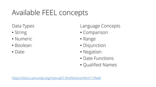 Available FEEL concepts
Data Types
• String
• Numeric
• Boolean
• Date
Language Concepts
• Comparison
• Range
• Disjunction
• Negation
• Date Functions
• Qualified Names
https://docs.camunda.org/manual/7.4/reference/dmn11/feel/
 