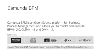 Camunda BPM
References
Camunda BPM is an Open Source platform for Business
Process Management and allows you to model and execute
BPMN 2.0, CMMN 1.1 and DMN 1.1.
…and > 75 others: AT&T, Financial Regulatory Authority (FINRA), Sony DADC, Lufthansa Technik, …
 