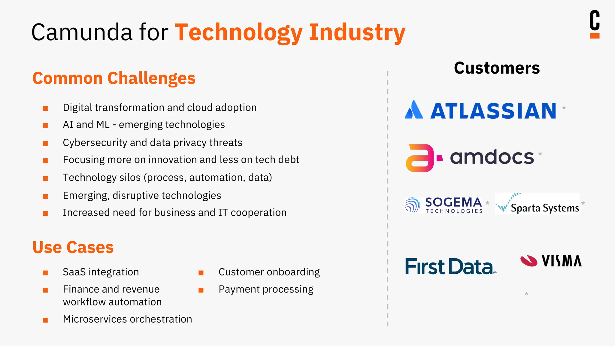 Common Challenges
■ Digital transformation and cloud adoption
■ AI and ML - emerging technologies
■ Cybersecurity and data privacy threats
■ Focusing more on innovation and less on tech debt
■ Technology silos (process, automation, data)
■ Emerging, disruptive technologies
■ Increased need for business and IT cooperation
Customers
Use Cases
■ SaaS integration
■ Finance and revenue
workflow automation
■ Microservices orchestration
■ Customer onboarding
■ Payment processing
*
*
* *
*
Camunda for Technology Industry
 