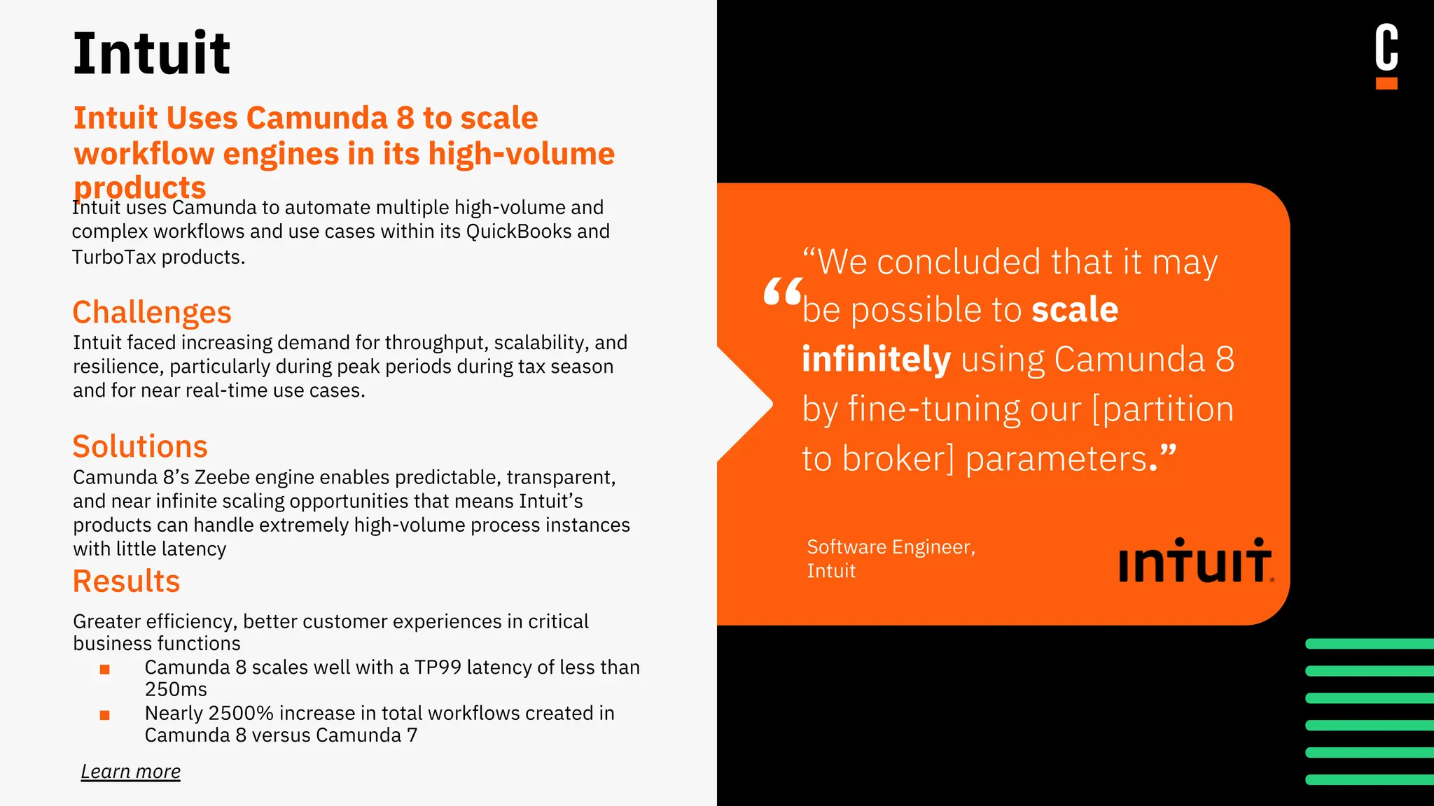 “
Intuit
Challenges
Intuit faced increasing demand for throughput, scalability, and
resilience, particularly during peak periods during tax season
and for near real-time use cases.
Solutions
Camunda 8’s Zeebe engine enables predictable, transparent,
and near infinite scaling opportunities that means Intuit’s
products can handle extremely high-volume process instances
with little latency
.
Results
Greater efficiency, better customer experiences in critical
business functions
■ Camunda 8 scales well with a TP99 latency of less than
250ms
■ Nearly 2500% increase in total workflows created in
Camunda 8 versus Camunda 7
“We concluded that it may
be possible to scale
infinitely using Camunda 8
by fine-tuning our [partition
to broker] parameters.”
Software Engineer,
Intuit
Intuit Uses Camunda 8 to scale
workflow engines in its high-volume
products
Learn more
Intuit uses Camunda to automate multiple high-volume and
complex workflows and use cases within its QuickBooks and
TurboTax products.
 
