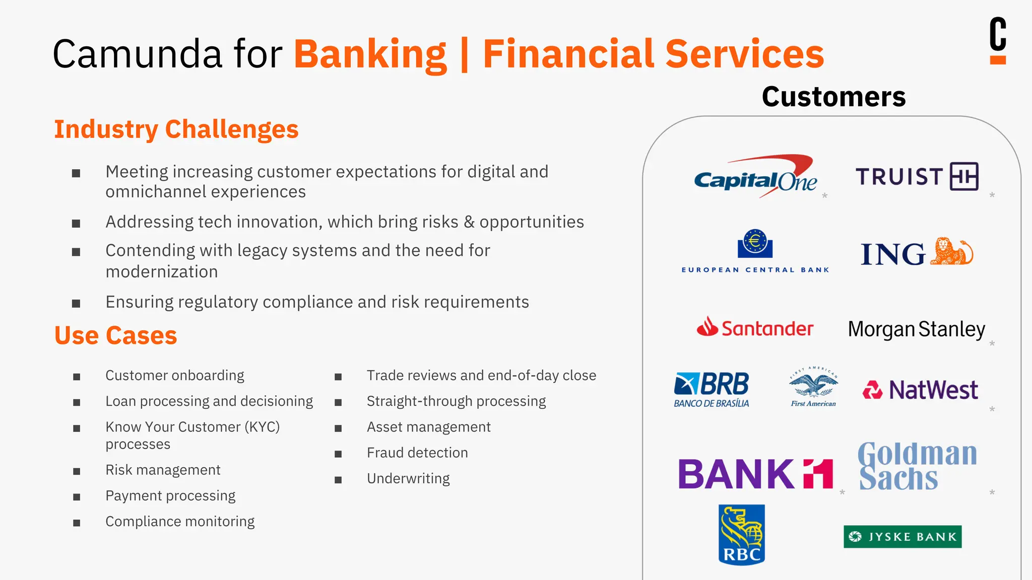 Industry Challenges
■ Meeting increasing customer expectations for digital and
omnichannel experiences
■ Addressing tech innovation, which bring risks & opportunities
■ Contending with legacy systems and the need for
modernization
■ Ensuring regulatory compliance and risk requirements
Use Cases
■ Customer onboarding
■ Loan processing and decisioning
■ Know Your Customer (KYC)
processes
■ Risk management
■ Payment processing
■ Compliance monitoring
■ Trade reviews and end-of-day close
■ Straight-through processing
■ Asset management
■ Fraud detection
■ Underwriting
* *
* *
*
*
Customers
Camunda for Banking | Financial Services
 