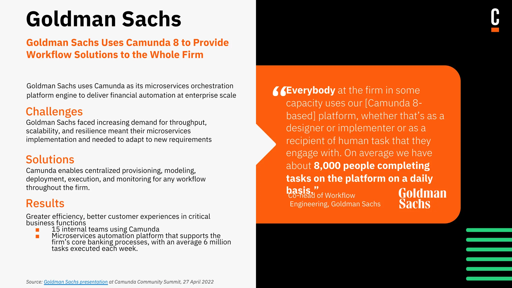 “
Goldman Sachs
Challenges
Goldman Sachs faced increasing demand for throughput,
scalability, and resilience meant their microservices
implementation and needed to adapt to new requirements
Solutions
Camunda enables centralized provisioning, modeling,
deployment, execution, and monitoring for any workflow
throughout the firm.
Results
Greater efficiency, better customer experiences in critical
business functions
■ 15 internal teams using Camunda
■ Microservices automation platform that supports the
firm’s core banking processes, with an average 6 million
tasks executed each week.
Everybody at the firm in some
capacity uses our [Camunda 8-
based] platform, whether that’s as a
designer or implementer or as a
recipient of human task that they
engage with. On average we have
about 8,000 people completing
tasks on the platform on a daily
basis.”
Co-head of Workflow
Engineering, Goldman Sachs
Goldman Sachs Uses Camunda 8 to Provide
Workflow Solutions to the Whole Firm
Source: Goldman Sachs presentation at Camunda Community Summit, 27 April 2022
Goldman Sachs uses Camunda as its microservices orchestration
platform engine to deliver financial automation at enterprise scale
 