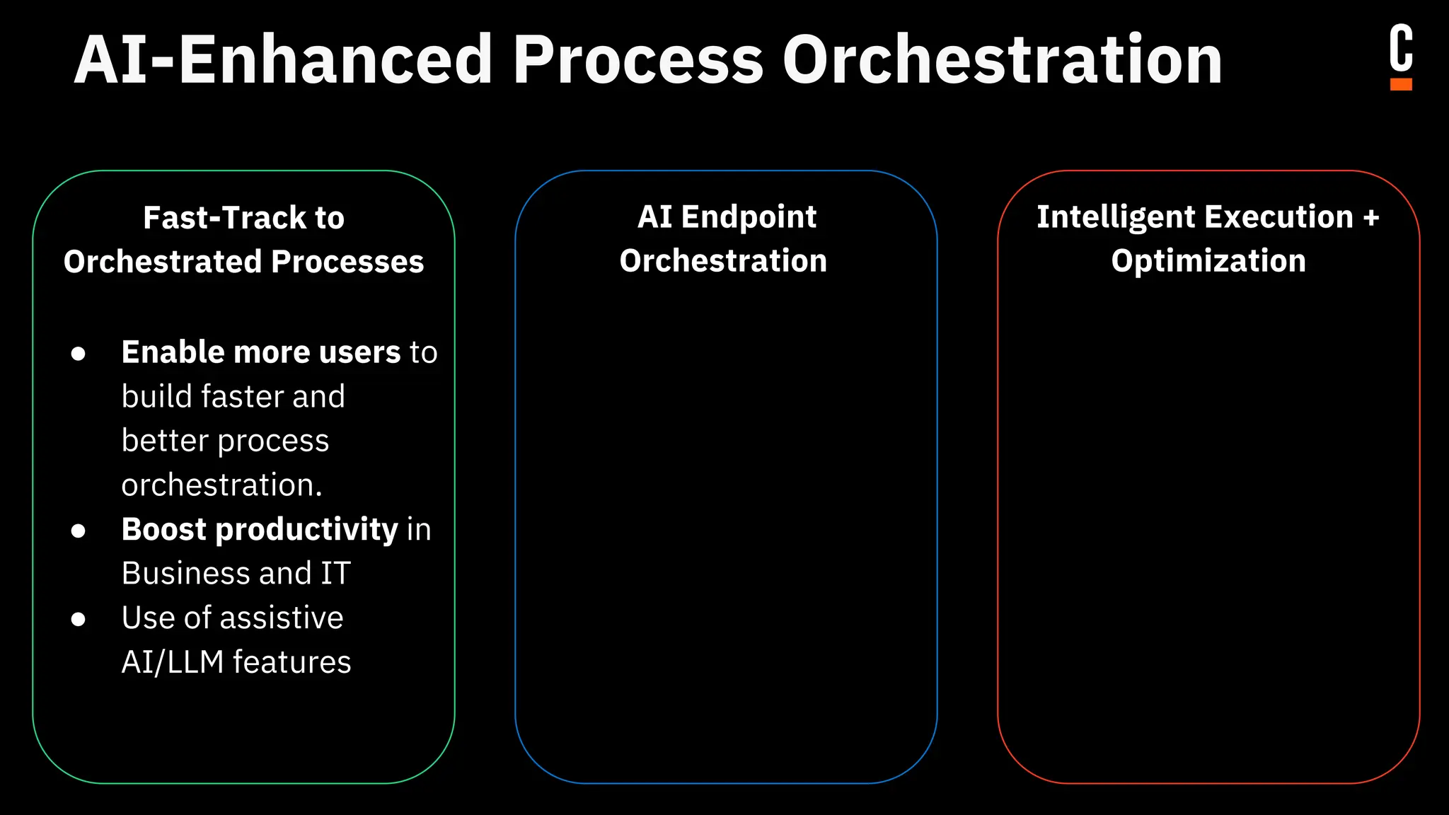 AI-Enhanced Process Orchestration
Fast-Track to
Orchestrated Processes
● Enable more users to
build faster and
better process
orchestration.
● Boost productivity in
Business and IT
● Use of assistive
AI/LLM features
AI Endpoint
Orchestration
● Bring AI to the
complete E2E
process.
● Eliminate AI silos
Intelligent Execution +
Optimization
● Leverage all the data
collected to optimize
and improve your
existing processes.
● Uncovering hidden
value
● Drive continuous
improvements
 