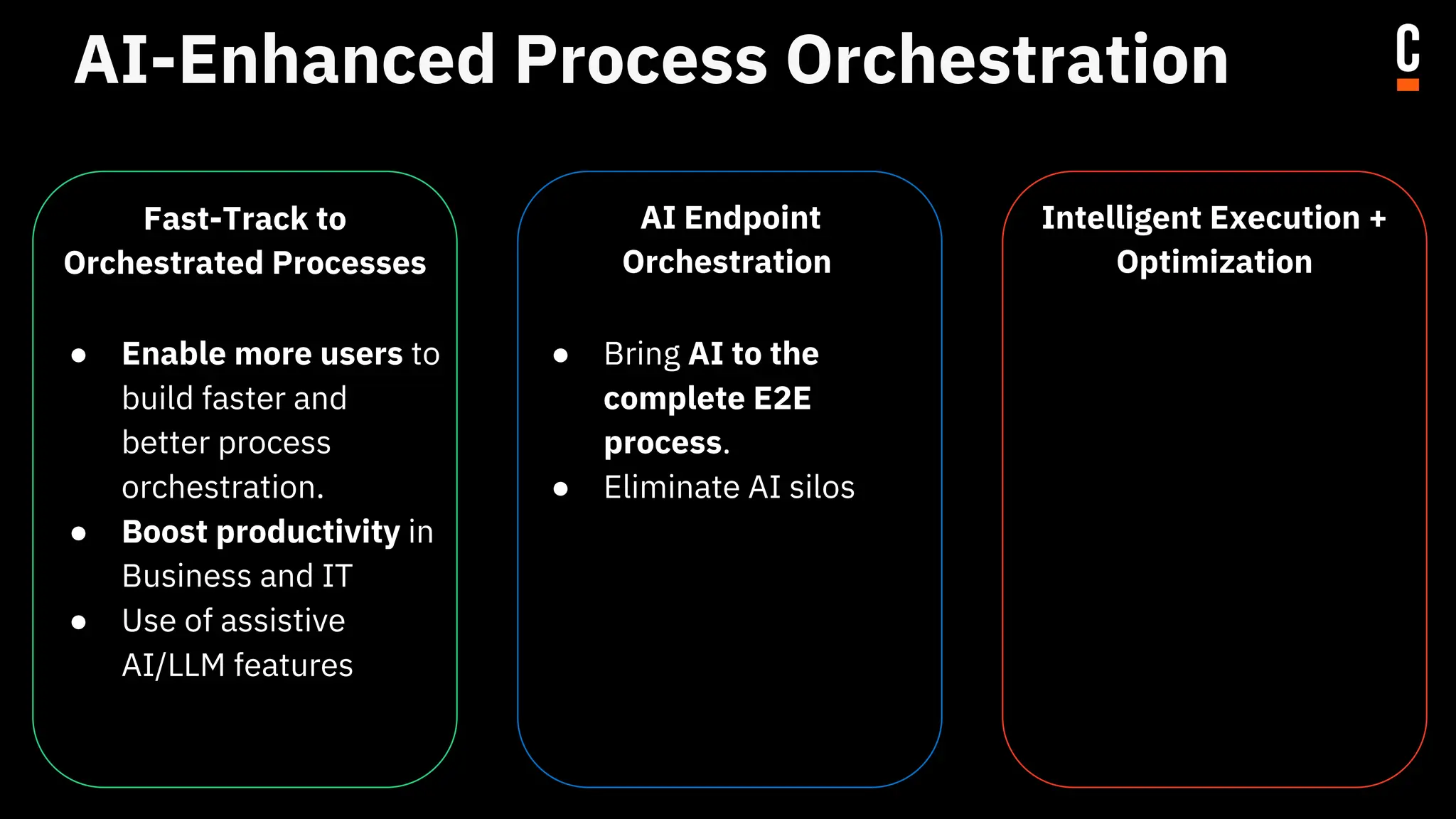 AI-Enhanced Process Orchestration
Fast-Track to
Orchestrated Processes
● Enable more users to
build faster and
better process
orchestration.
● Boost productivity in
Business and IT
● Use of assistive
AI/LLM features
AI Endpoint
Orchestration
● Bring AI to the
complete E2E
process.
● Eliminate AI silos
Intelligent Execution +
Optimization
● Leverage all the data
collected to optimize
and improve your
existing processes.
● Uncovering hidden
value
● Drive continuous
improvements
 