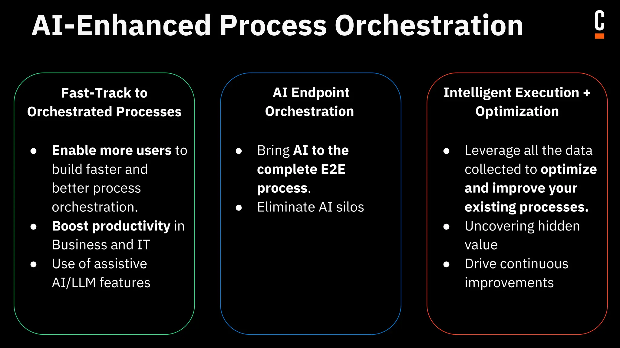 AI-Enhanced Process Orchestration
Fast-Track to
Orchestrated Processes
● Enable more users to
build faster and
better process
orchestration.
● Boost productivity in
Business and IT
● Use of assistive
AI/LLM features
AI Endpoint
Orchestration
● Bring AI to the
complete E2E
process.
● Eliminate AI silos
Intelligent Execution +
Optimization
● Leverage all the data
collected to optimize
and improve your
existing processes.
● Uncovering hidden
value
● Drive continuous
improvements
 