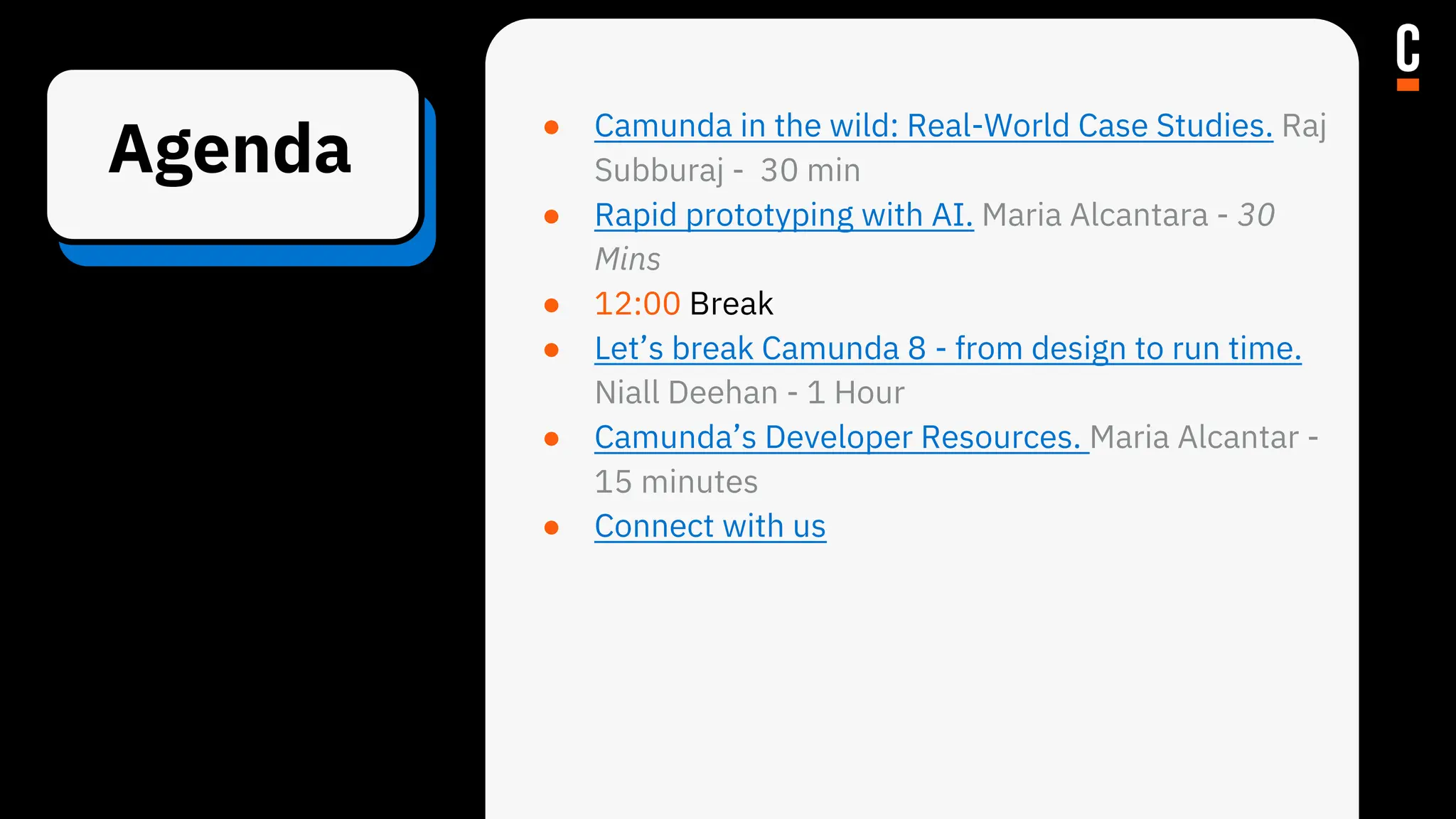 Agenda
● Camunda in the wild: Real-World Case Studies. Raj
Subburaj - 30 min
● Rapid prototyping with AI. Maria Alcantara - 30
Mins
● 12:00 Break
● Let’s break Camunda 8 - from design to run time.
Niall Deehan - 1 Hour
● Camunda’s Developer Resources. Maria Alcantar -
15 minutes
● Connect with us
 