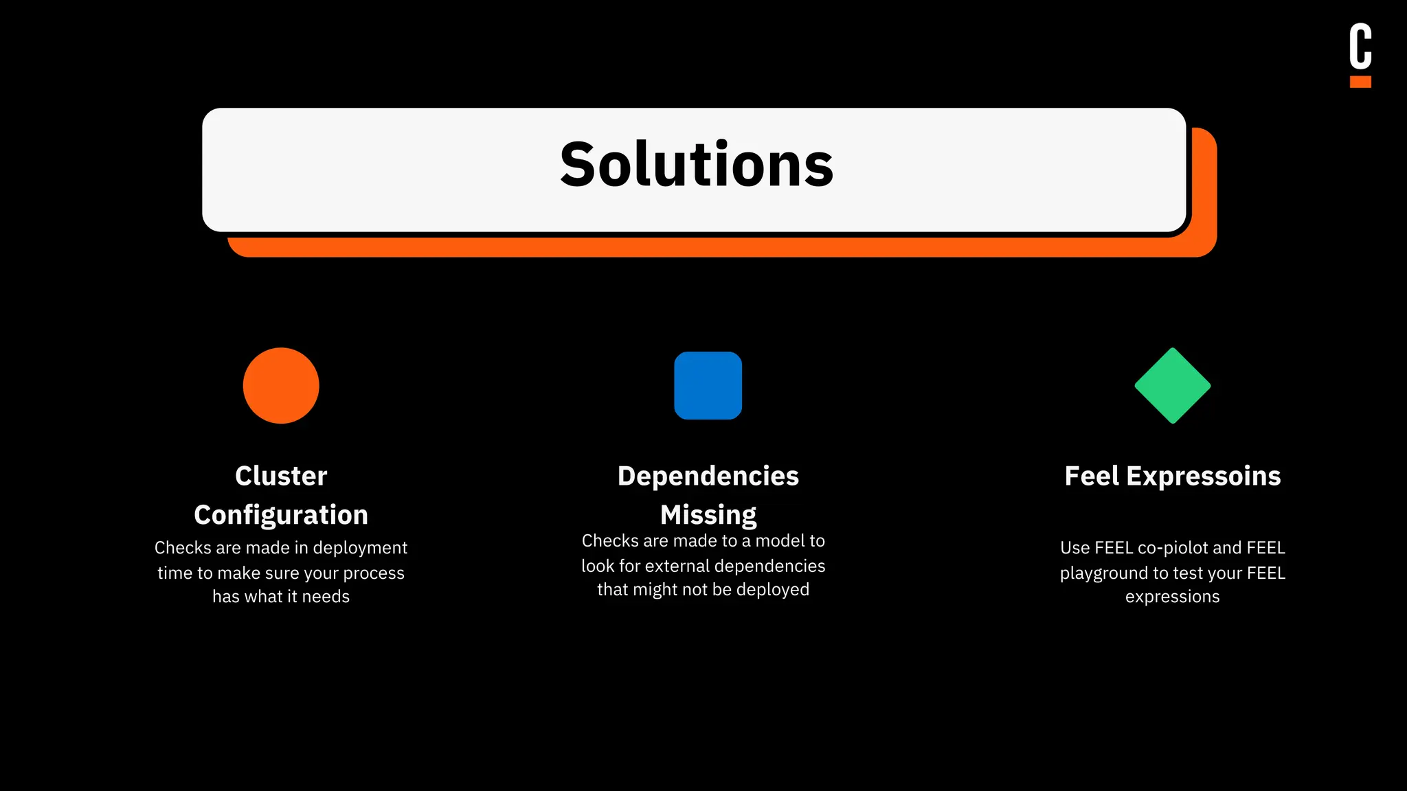 Solutions
Checks are made to a model to
look for external dependencies
that might not be deployed
Checks are made in deployment
time to make sure your process
has what it needs
Use FEEL co-piolot and FEEL
playground to test your FEEL
expressions
Cluster
Configuration
Dependencies
Missing
Feel Expressoins
 