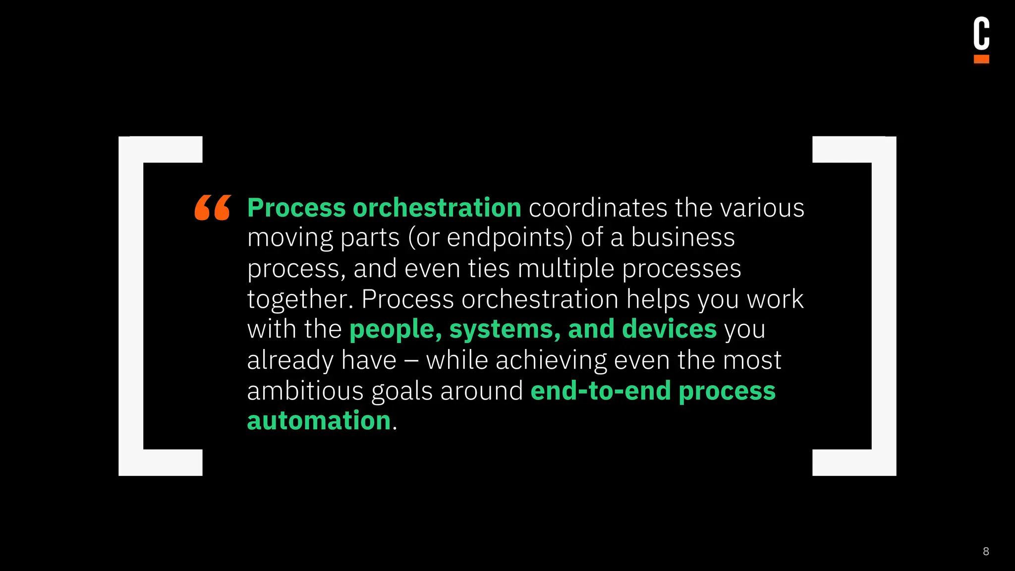“Process orchestration coordinates the various
moving parts (or endpoints) of a business
process, and even ties multiple processes
together. Process orchestration helps you work
with the people, systems, and devices you
already have – while achieving even the most
ambitious goals around end-to-end process
automation.
8
 