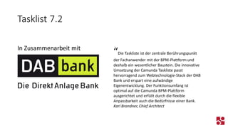 Tasklist 7.2 
In Zusammenarbeit mit 
“Die Taskliste ist der zentrale Berührungspunkt der Fachanwender mit der BPM-Plattform und deshalb ein wesentlicher Baustein. Die innovative Umsetzung der Camunda Taskliste passt hervorragend zum Webtechnologie-Stack der DAB Bank und erspart eine aufwändige Eigenentwicklung. Der Funktionsumfang ist optimal auf die Camunda BPM-Plattform ausgerichtet und erfüllt durch die flexible Anpassbarkeit auch die Bedürfnisse einer Bank. 
Karl Brandner, Chief Architect  