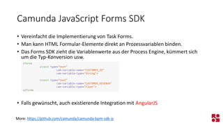 Camunda JavaScript Forms SDK 
•Vereinfacht die Implementierung von Task Forms. 
•Man kann HTML Formular-Elemente direkt an Prozessvariablen binden. 
•Das Forms SDK zieht die Variablenwerte aus der Process Engine, kümmert sich um die Typ-Konversion usw. 
•Falls gewünscht, auch existierende Integration mit AngularJS 
More: https://github.com/camunda/camunda-bpm-sdk-js 
<form> 
<inputtype="text" 
cam-variable-name="CUSTOMER_ID" 
cam-variable-type="String"> 
<inputtype="text" 
cam-variable-name="CUSTOMER_REVENUE" 
cam-variable-type="Float"> 
</form>  