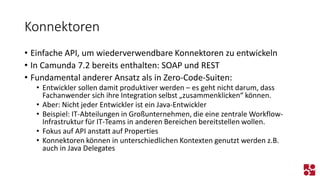 Konnektoren 
•Einfache API, um wiederverwendbare Konnektoren zu entwickeln 
•In Camunda 7.2 bereits enthalten: SOAP und REST 
•Fundamental anderer Ansatz als in Zero-Code-Suiten: 
•Entwickler sollen damit produktiver werden –es geht nicht darum, dass Fachanwender sich ihre Integration selbst „zusammenklicken“ können. 
•Aber: Nicht jeder Entwickler ist ein Java-Entwickler 
•Beispiel: IT-Abteilungen in Großunternehmen, die eine zentrale Workflow- Infrastruktur für IT-Teams in anderen Bereichen bereitstellen wollen. 
•Fokus auf API anstatt auf Properties 
•Konnektoren können in unterschiedlichen Kontexten genutzt werden z.B. auch in Java Delegates  