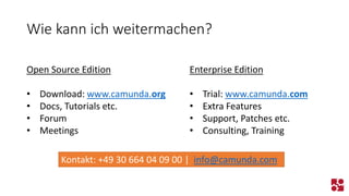 Wie kann ich weitermachen? 
Open Source Edition 
•Download: www.camunda.org 
•Docs, Tutorials etc. 
•Forum 
•Meetings 
Enterprise Edition 
•Trial: www.camunda.com 
•Extra Features 
•Support, Patches etc. 
•Consulting, Training 
Kontakt: +49 30 664 04 09 00 | info@camunda.com  