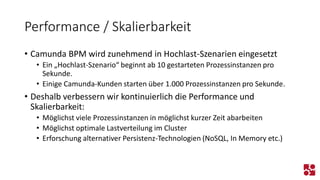 Performance / Skalierbarkeit 
•Camunda BPM wird zunehmend in Hochlast-Szenarien eingesetzt 
•Ein „Hochlast-Szenario“ beginnt ab 10 gestarteten Prozessinstanzen pro Sekunde. 
•Einige Camunda-Kunden starten über 1.000 Prozessinstanzen pro Sekunde. 
•Deshalb verbessern wir kontinuierlich die Performance und Skalierbarkeit: 
•Möglichst viele Prozessinstanzen in möglichst kurzer Zeit abarbeiten 
•Möglichst optimale Lastverteilung im Cluster 
•Erforschung alternativer Persistenz-Technologien (NoSQL, In Memory etc.)  