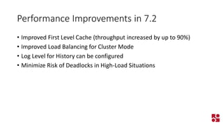 Performance Improvements in 7.2 
•Improved First Level Cache (throughput increased by up to 90%) 
•Improved Load Balancing for Cluster Mode 
•Log Level for History can be configured 
•Minimize Risk of Deadlocks in High-Load Situations  