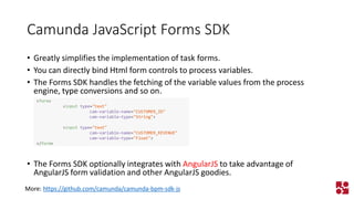 Camunda JavaScript Forms SDK 
•Greatly simplifies the implementation of task forms. 
•You can directly bind Html form controls to process variables. 
•The Forms SDK handles the fetching of the variable values from the process engine, type conversions and so on. 
•The Forms SDK optionally integrates with AngularJSto take advantage of AngularJS form validation and other AngularJS goodies. 
More: https://github.com/camunda/camunda-bpm-sdk-js 
<form> 
<inputtype="text" 
cam-variable-name="CUSTOMER_ID" 
cam-variable-type="String"> 
<inputtype="text" 
cam-variable-name="CUSTOMER_REVENUE" 
cam-variable-type="Float"> 
</form>  