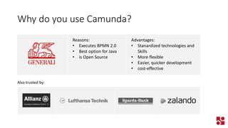Why do you use Camunda? 
Reasons: 
•Executes BPMN 2.0 
•Best option for Java 
•is Open Source 
Advantages: 
•Stanardized technologies and Skills 
•More flexible 
•Easier, quicker development 
•cost-effective 
Also trusted by:  