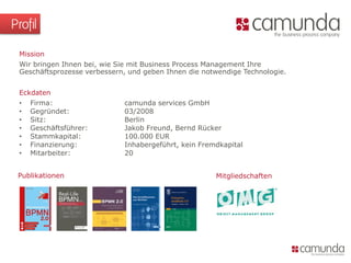 Profil
Publikationen
Eckdaten
• Firma: camunda services GmbH
• Gegründet: 03/2008
• Sitz: Berlin
• Geschäftsführer: Jakob Freund, Bernd Rücker
• Stammkapital: 100.000 EUR
• Finanzierung: Inhabergeführt, kein Fremdkapital
• Mitarbeiter: 20
Mission
Wir bringen Ihnen bei, wie Sie mit Business Process Management Ihre
Geschäftsprozesse verbessern, und geben Ihnen die notwendige Technologie.
Mitgliedschaften
 