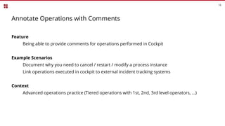 16
Annotate Operations with Comments
Feature
Being able to provide comments for operations performed in Cockpit
Example Scenarios
Document why you need to cancel / restart / modify a process instance
Link operations executed in cockpit to external incident tracking systems
Context
Advanced operations practice (Tiered operations with 1st, 2nd, 3rd level operators, ...)
 
