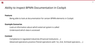 17
Ability to inspect BPMN Documentation in Cockpit
Feature
Being able to look at documentation for certain BPMN elements in Cockpit
Example Scenarios
Look at information about which external system is called
Understand which data is accessed
Context
Compliance in regulated industries (Financial Institutions …)
Advanced operations practice (Tiered operations with 1st, 2nd, 3rd level operators, ...)
 