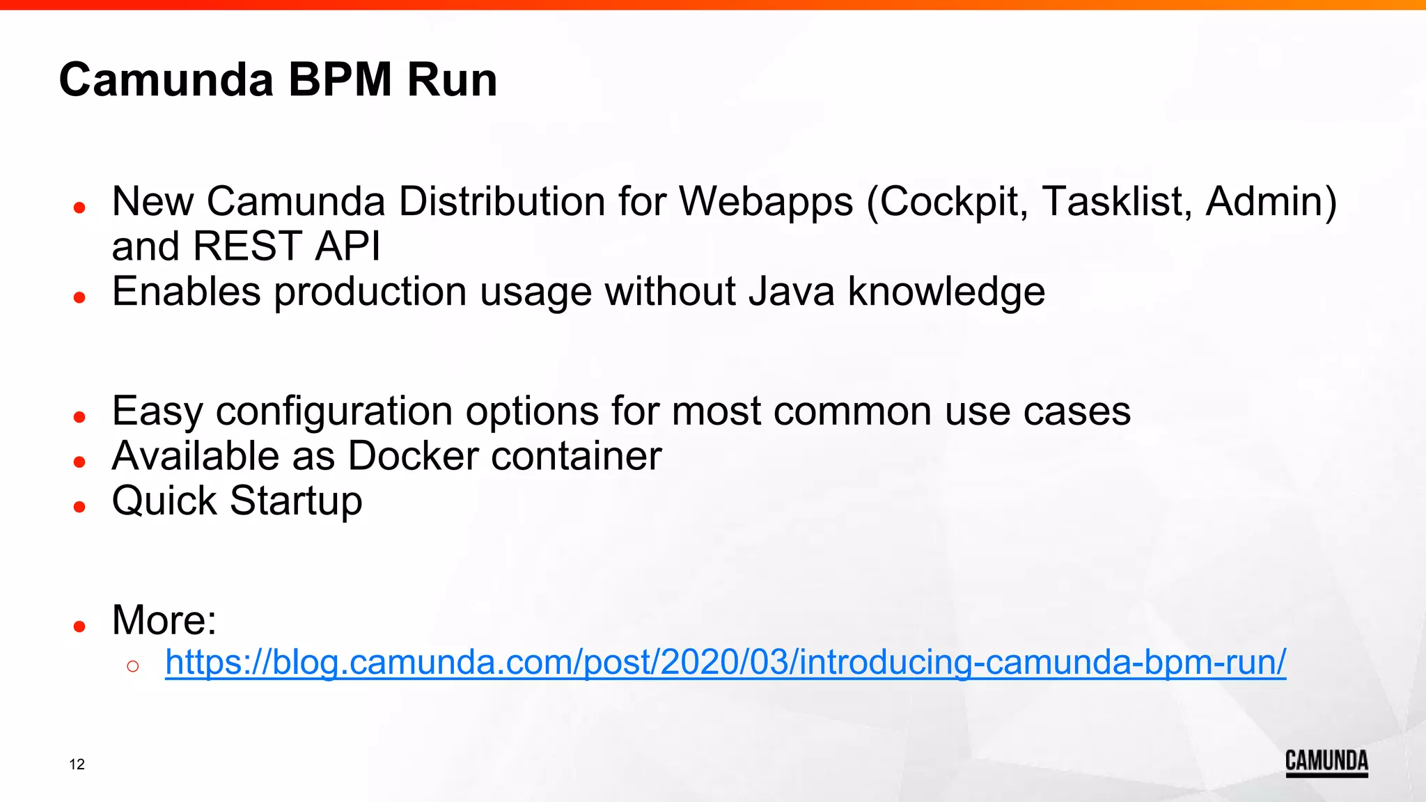 12
● New Camunda Distribution for Webapps (Cockpit, Tasklist, Admin)
and REST API
● Enables production usage without Java knowledge
● Easy configuration options for most common use cases
● Available as Docker container
● Quick Startup
● More:
○ https://blog.camunda.com/post/2020/03/introducing-camunda-bpm-run/
Camunda BPM Run
 