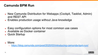 12
● New Camunda Distribution for Webapps (Cockpit, Tasklist, Admin)
and REST API
● Enables production usage without Java knowledge
● Easy configuration options for most common use cases
● Available as Docker container
● Quick Startup
● More:
○ https://blog.camunda.com/post/2020/03/introducing-camunda-bpm-run/
Camunda BPM Run
 