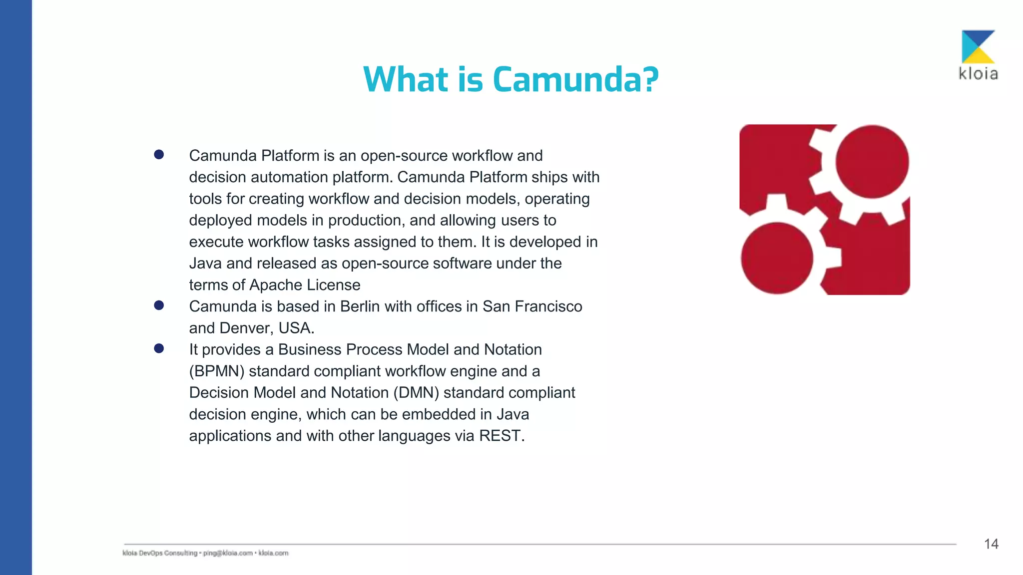14
● Camunda Platform is an open-source workflow and
decision automation platform. Camunda Platform ships with
tools for creating workflow and decision models, operating
deployed models in production, and allowing users to
execute workflow tasks assigned to them. It is developed in
Java and released as open-source software under the
terms of Apache License
● Camunda is based in Berlin with offices in San Francisco
and Denver, USA.
● It provides a Business Process Model and Notation
(BPMN) standard compliant workflow engine and a
Decision Model and Notation (DMN) standard compliant
decision engine, which can be embedded in Java
applications and with other languages via REST.
What is Camunda?
 