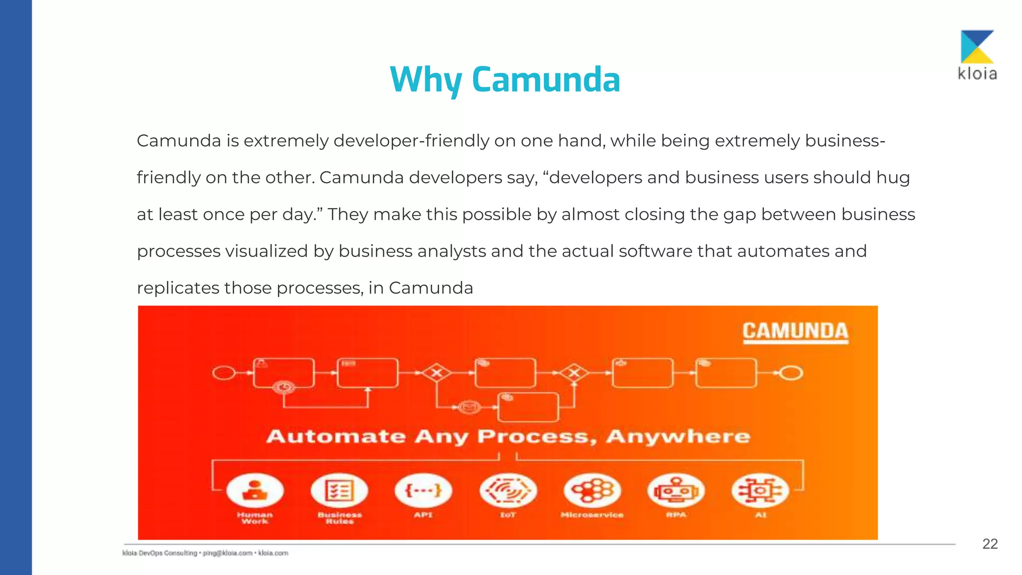 22
Camunda is extremely developer-friendly on one hand, while being extremely business-
friendly on the other. Camunda developers say, “developers and business users should hug
at least once per day.” They make this possible by almost closing the gap between business
processes visualized by business analysts and the actual software that automates and
replicates those processes, in Camunda
Why Camunda
 