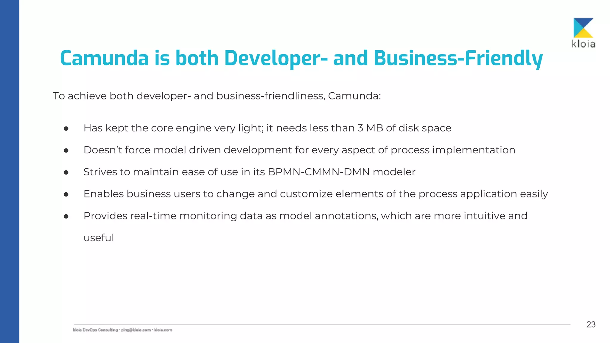 23
To achieve both developer- and business-friendliness, Camunda:
● Has kept the core engine very light; it needs less than 3 MB of disk space
● Doesn’t force model driven development for every aspect of process implementation
● Strives to maintain ease of use in its BPMN-CMMN-DMN modeler
● Enables business users to change and customize elements of the process application easily
● Provides real-time monitoring data as model annotations, which are more intuitive and
useful
Camunda is both Developer- and Business-Friendly
 