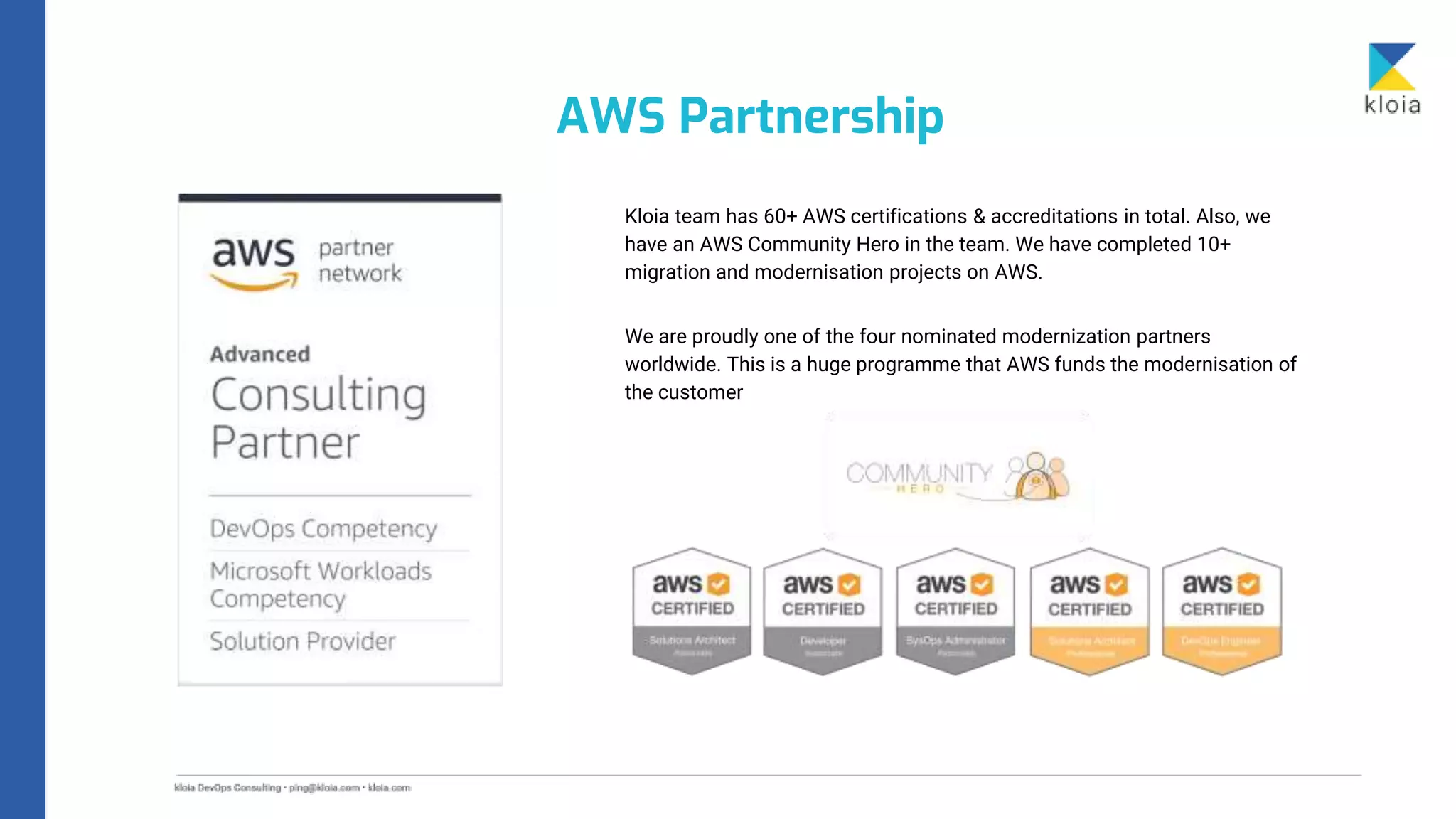 Kloia team has 60+ AWS certifications & accreditations in total. Also, we
have an AWS Community Hero in the team. We have completed 10+
migration and modernisation projects on AWS.
We are proudly one of the four nominated modernization partners
worldwide. This is a huge programme that AWS funds the modernisation of
the customer
AWS Partnership
 