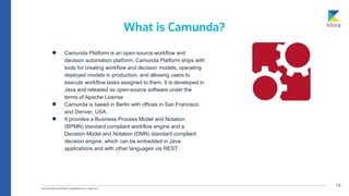14
● Camunda Platform is an open-source workflow and
decision automation platform. Camunda Platform ships with
tools for creating workflow and decision models, operating
deployed models in production, and allowing users to
execute workflow tasks assigned to them. It is developed in
Java and released as open-source software under the
terms of Apache License
● Camunda is based in Berlin with offices in San Francisco
and Denver, USA.
● It provides a Business Process Model and Notation
(BPMN) standard compliant workflow engine and a
Decision Model and Notation (DMN) standard compliant
decision engine, which can be embedded in Java
applications and with other languages via REST.
What is Camunda?
 